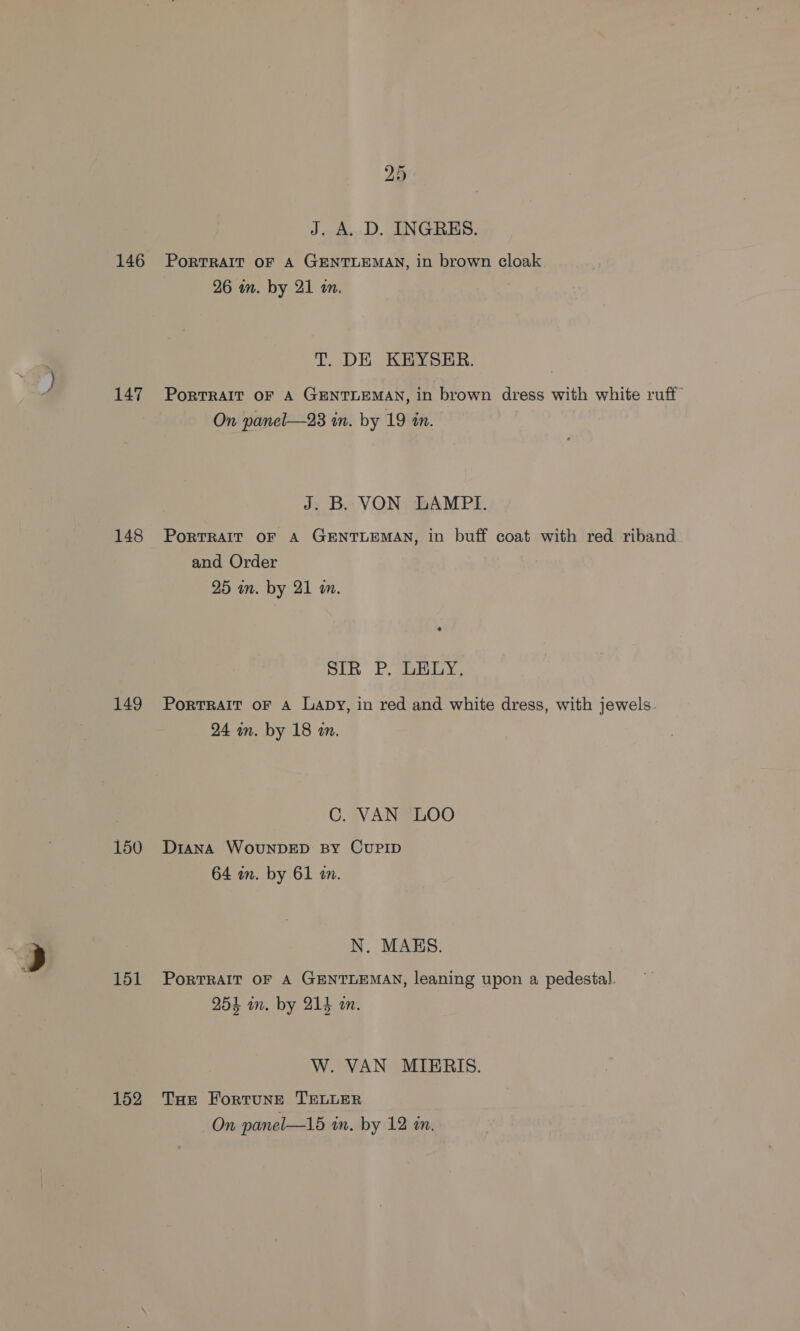 146 147 148 149 150 151 152 bo Co J. A. D. INGRES. PorTRAIT OF A GENTLEMAN, in brown cloak 26 wn. by 21 am. T. DE KEYSER. PoRTRAIT OF A GENTLEMAN, in brown dress with white ruff On panel—23 in. by 19 in. J. B. VON LAMPI. PorTRAIT OF A GENTLEMAN, in buff coat with red riband and Order 25 in. by 21 a. bin Ploy. PoRTRAIT OF A Lapy, in red and white dress, with jewels. 24 wn. by 18 an. C. VAN LOO Diana WouNDED BY CUPID 64 in. by 61 m. N. MAES. PoRTRAIT OF A GENTLEMAN, leaning upon a pedestal. 254 im. by 214 an. W. VAN MIERIS. THE ForTUNE TELLER On panel—15 in. by 12 an.