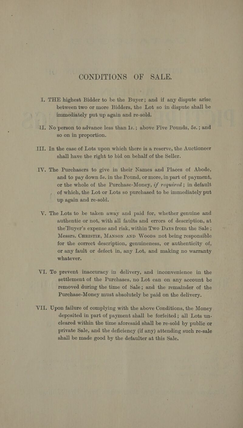 CONDITIONS OF SALE. between two or more Bidders, the Lot so in dispute shall be immediately put up again and re-sold. No person to advance less than 1s.; above Five Pounds, 5s. ; and so on in proportion. In the case of Lots upon which there is a reserve, the Auctioneer shall have the right to bid on behalf of the Seller. The Purchasers to give in their Names and Places of Abode, and to pay down 5s. in the Pound, or more, in part of payment, or the whole of the Purchase-Money, if required; in default , of which, the Lot or Lots so purchased to be immediately put up again and re-sold. authentic or not, with all faults and errors of description, at the’Buyer’s expense and risk, within Two Days from the Sale ; Messrs. CHRISTIE, MANSoN AND Woops not being responsible for the correct description, genuineness, or authenticity of, or any fault or defect in, any Lot, and making no warranty whatever. To prevent inaccuracy in delivery, and inconvenience in the settlement of the Purchases, no Lot can on any account be removed during the time of Sale; and the remainder of the Purchase-Money must absolutely be paid on the delivery. Upon failure of complying with the above Conditions, the Money deposited in part of payment shall be forfeited; all Lots un- cleared within the time aforesaid shall be re-sold by public or private Sale, and the deficiency (if any) attending such re-sale shall be made good by the defaulter at this Sale.