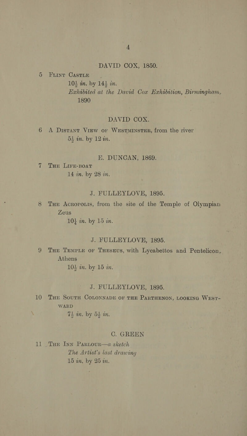 10 Bi ‘DAVID COX, 1850. Fuint CASTLE 104 am. by 144 an. Exhibited at the David Cox Exhibition, Birmingham, 1890 DAVID COX. A Distant View or WESTMINSTER, from the river dt am. by 12 am. E. DUNCAN, 1869. THE LIFE-BOAT 14 wn. by 28 an. J. FULLEYLOVH, 1895. Tur Acrorouis, from the site of the Temple of Olympian Zeus 104 am. by 15 wa. J. FULLEYLOVH, 1895. THe TEMPLE oF THESEUS, with Lycabettos and Pentelicon, Athens | 103 am. by 15 a. J. FULLEYLOVE, 1895. THE SoutTH COLONNADE OF THE PARTHENON, LOOKING WEST- WARD 74 am. by 54 an. C. GREEN The Artist's last drawing 15 wn. by 25 am.