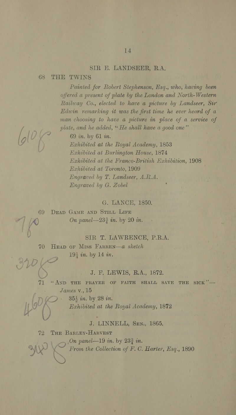 SIR E. LANDSEER, R.A. THE TWINS Painted for Robert Stephenson, H'sq., who, having been offered a present of plate by the London and North-Western Railway Co., elected to have a picture by Landseer, Su’ Edwin remarking tt was the first time he ever heard of a man choosing to have a picture in place of a service of plate, and he added, “ He shall have a good one” 69 in. by 61 an. Exhibited at the Royal Academy, 1853 Exhibited at Burlington House, 1874 Ea«hibited at the Franco-British Hahibition, 1908 Exhibited at Toronto, 1909 Engraved by T. Landseer, A.[t.A. Engraved by G. Zobel P G. LANCE, 1850. On panel—233? im. by 20 an. SIR T. LAWRENCE, P.R.A. ; es 4 “~ : ¥ 1914 in. by 14 an. J. F. LEWIS, R.A., 1872. ‘“ AND THE PRAYER OF FAITH SHALL SAVE THE SICK’’— James vV., 19 355 in. by 28 on. Exhibited at the Royal Academy, 1872 J. LINNELL, SeEn., 1865. THE BaruEy-HARvVEST _~ On panel—19 an. by 23% on. 4 From the Collection of I’. C. Harter, E'sq., 1890 I