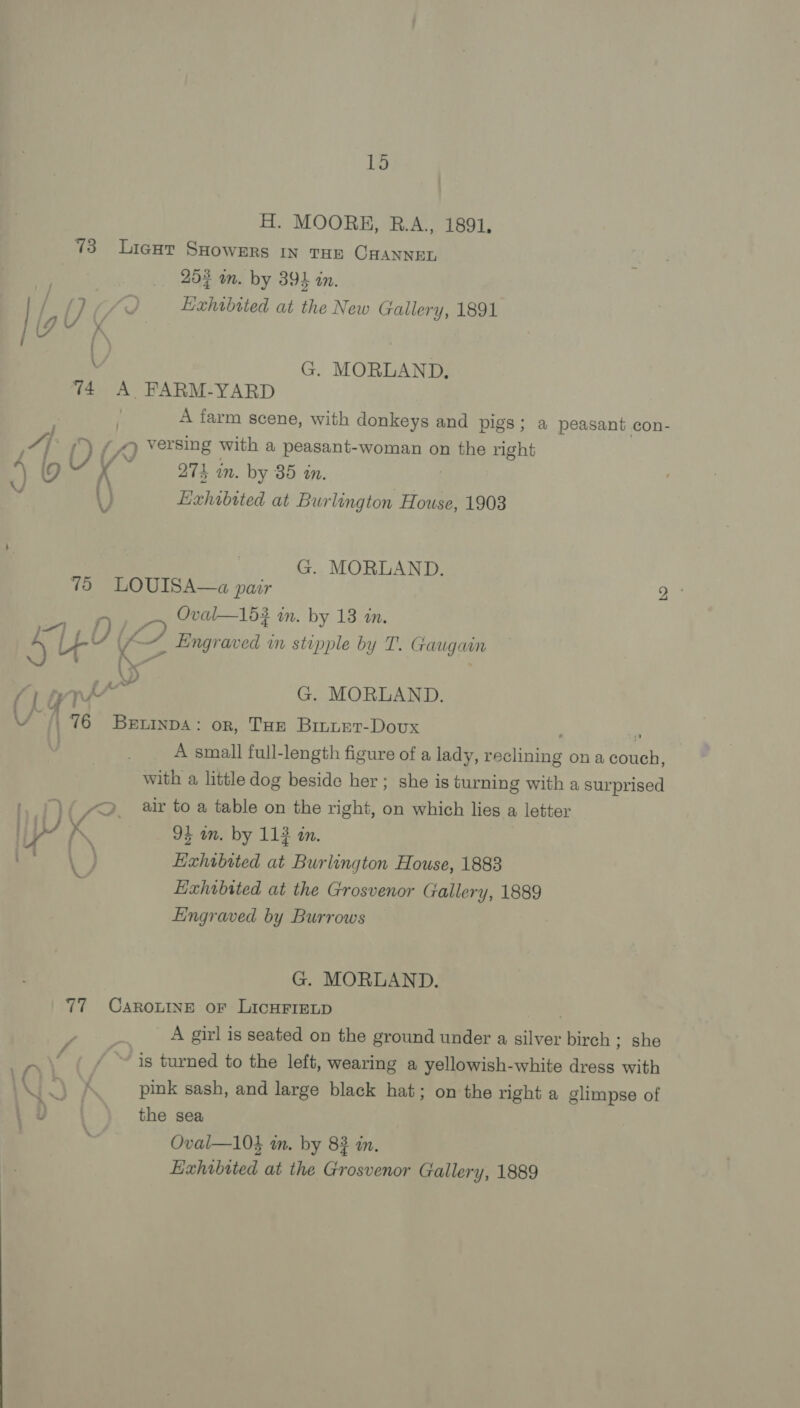 H. MOORE, RB.A., 1891, 73 Licgat SHowers IN THE CHANNEL Bs 252 an. by 395 in. | tout) g Exhibited at the New Gallery, 1891 ; G. MORLAND. 74 A FARM-YARD | A farm scene, with donkeys and pigs; a peasant con- A () i” versing with a peasant-woman on the right . 974 in. by 85 in. \) Exhibited at Burlington House, 1903 G. MORLAND. 75 LOUISA—a pair A Oval—163 an. by 13 im. LEY ( g Engraved wn stipple by T. Gaugan ey | Sw G. MORLAND. 4 . 76 Bxrtinpa: orn, THE Binuet-Dovx P A small full-length figure of a lady, Sealine? on a couch, with a little dog beside her ; she is turning with a surprised ae gv f?. air to a table on the right, on which lies a letter ip? K 91 in. by 113 in. Jaa Exhibited at Burlington House, 1883 Exhibited at the Grosvenor Gallery, 1889 Eingraved by Burrows G. MORLAND. 77 Caro“ine oF LicHFIELD A girl is seated on the ground under a Hen birch ; she ~ is turned to the left, wearing a yellowish-white dress with \Y | A pink sash, and large black hat; on the right a glimpse of ,u | the sea . Oval—103 in. by 8? in. Exhibited at the Grosvenor Gallery, 1889 bo