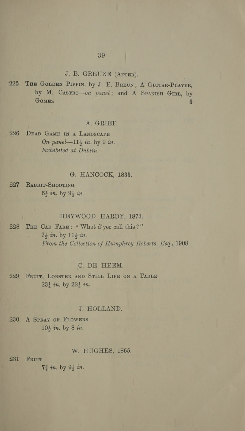 225 226 227 228 229 230 231 39 J. B. GREUZE (Arter). THE GOLDEN Pippin, by J. E. Breun; A GUITAR-PLAYER, by M. Casrro—on panel; and A Spanisu Girn, by GOMEZ 3 A. GRIEF. DEAD GAME IN A LANDSCAPE On panel—114 in. by 9 in. EHahtbited at Dublin G. HANCOCK, 1833. RABBIT-SHOOTING 64 an. by 94 an. HEYWOOD HARDY, 1873. THe Cas Fare: “ What d’yer call this?” 74 an. by 114 mm. From the Collection of Humphrey Loberts, Hsq., 1908 ©. DE HEEM. Fruit, Losster AnD Stini Lirg on A TABLE 1 ag 234 on. by 224 an. J. HOLLAND. A Spray or FLOWERS 104 in. by 8 am. W. HUGHES, 18685. FRvuIt