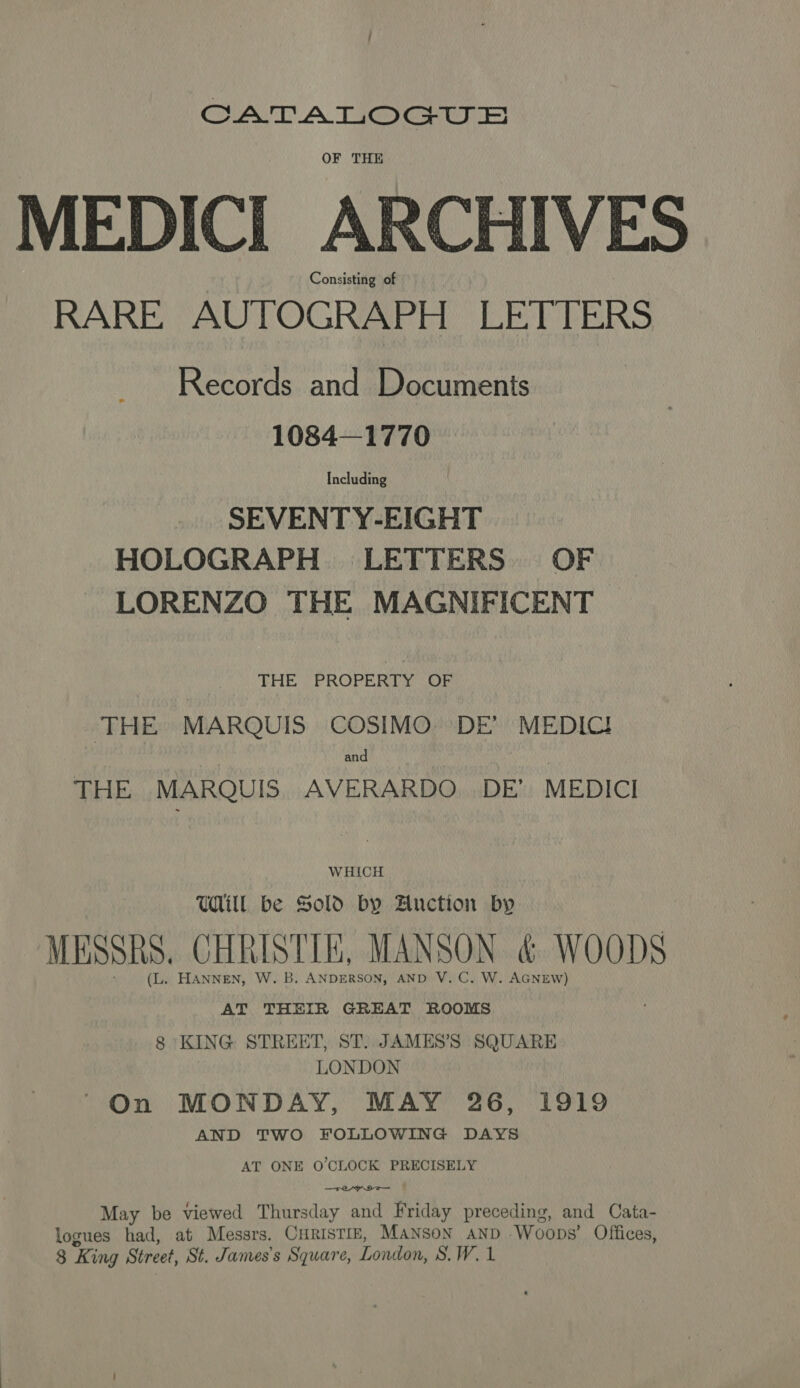 GAIT. A TI@MGaw OF THE MEDIC] ARCHIVES Consisting of RARE AUTOGRAPH LETTERS Records and Documents 1084—1770 Including SEVENTY-EIGHT HOLOGRAPH LETTERS. OF LORENZO THE MAGNIFICENT THE ; PROPERTY:\OF THE MARQUIS COSIMO DE’ MEDIC! and THE MARQUIS AVERARDO. DE’ MEDICI WHICH WIL be Sold by Auction by MESSRS, CHRISTIE, MANSON &amp; WOODS (L. HANNEN, W. B. ANDERSON, AND V.C. W. AGNEW) AT THEIR GREAT ROOMS 8 KING STREET, ST. JAMES’S SQUARE LONDON ' On MONDAY, MAY 26, 1919 AND TWO FOLLOWING DAYS AT ONE O'CLOCK PRECISELY May be viewed Thursday and Briday preceding, and Cata- logues had, at Messrs. CurisTiz, Manson AnD Woops’ Offices, 8 King Street, St. James's Square, London, S.W. 1