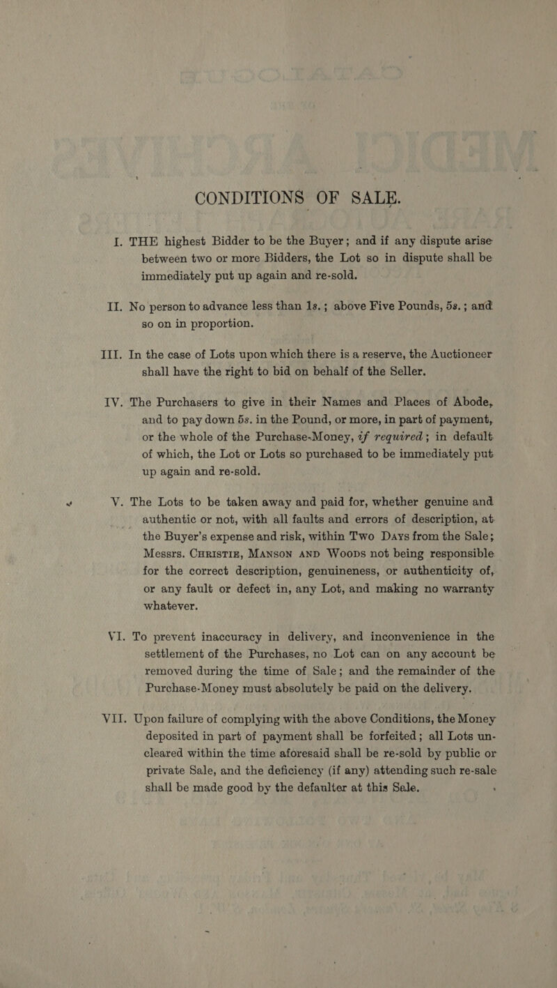 CONDITIONS OF SALE. I. THE highest Bidder to be the Buyer; and if any dispute arise between two or more Bidders, the Lot so in dispute shall be immediately put up again and re-sold. II. No person to advance less than 1s.; above Five Pounds, 5s. ; and so on in proportion. III. In the case of Lots upon which there is a reserve, the Auctioneer shall have the right to bid on behalf of the Seller. IV. The Purchasers to give in their Names and Places of Abode, and to pay down 5s. in the Pound, or more, in part of payment, or the whole of the Purchase-Money, 7f required; in default. of which, the Lot or Lots so purchased to be immediately put up again and re-sold. “ V. The Lots to be taken away and paid for, whether genuine and authentic or not, with all faults and errors of description, at the Buyer’s expense and risk, within Two Days from the Sale; Messrs. CHRISTIE, MANSON AND Woops not being responsible for the correct description, genuineness, or authenticity of, or any fault or defect in, any Lot, and making no warranty whatever. VI. To prevent inaccuracy in delivery, and inconvenience in the settlement of the Purchases, no Lot can on any account be removed during the time of Sale; and the remainder of the Purchase-Money must absolutely be paid on the delivery. VII. Upon failure of complying with the above Conditions, the Money deposited in part of payment shall be forfeited; all Lots un- cleared within the time aforesaid shall be re-sold by public or private Sale, and the deficiency (if any) attending such re-sale shall be made good by the defaulter at this Sale.