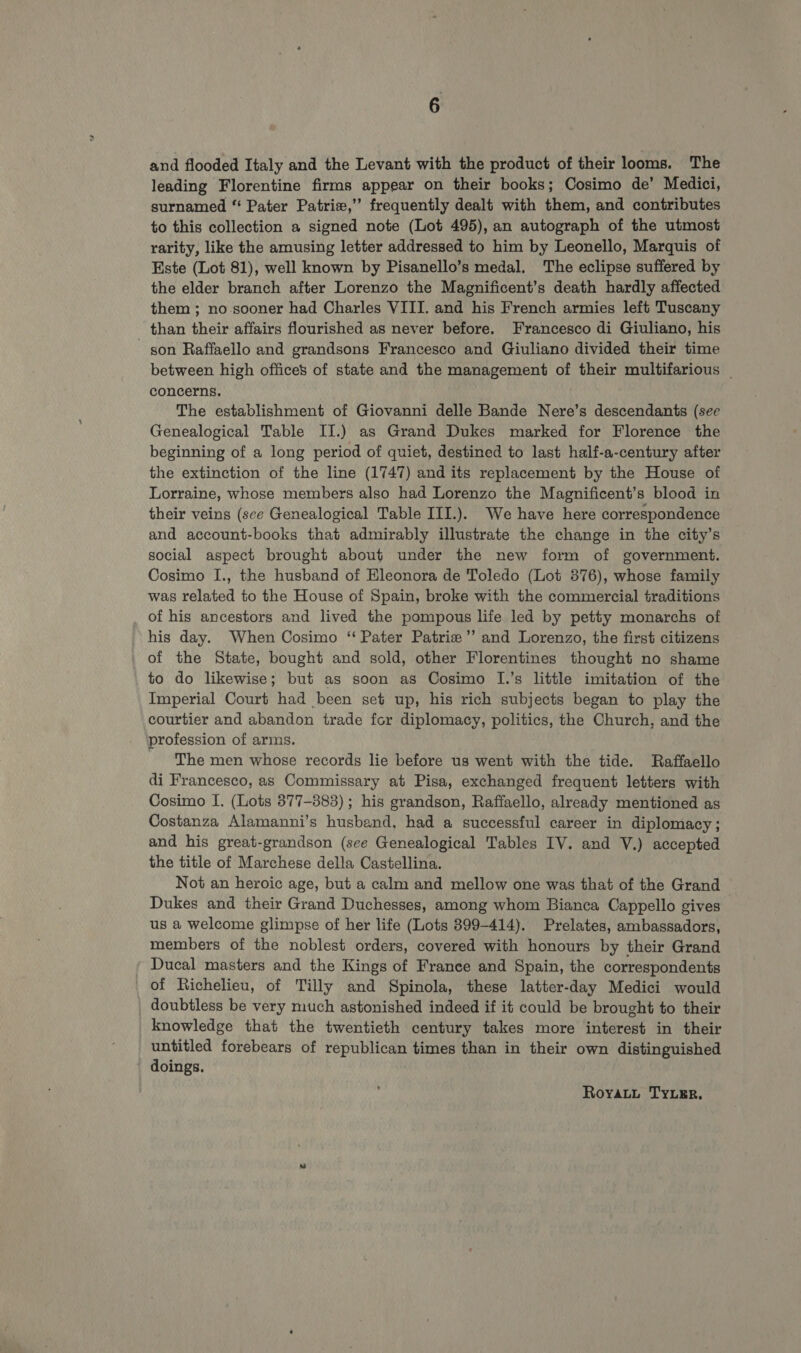 and flooded Italy and the Levant with the product of their looms. The leading Florentine firms appear on their books; Cosimo de’ Medici, surnamed “ Pater Patri,” frequently dealt with them, and contributes to this collection a signed note (Lot 495), an autograph of the utmost rarity, like the amusing letter addressed to him by Leonello, Marquis of Este (Lot 81), well known by Pisanello’s medal. The eclipse suffered by the elder branch after Lorenzo the Magnificent’s death hardly affected them ; no sooner had Charles VIII. and his French armies left Tuscany than their affairs flourished as never before. Francesco di Giuliano, his son Raffaello and grandsons Francesco and Giuliano divided their time between high offices of state and the management of their multifarious | concerns. The establishment of Giovanni delle Bande Nere’s descendants (see Genealogical Table IJ.) as Grand Dukes marked for Florence the beginning of a long period of quiet, destined to last half-a-century after the extinction of the line (1747) and its replacement by the House of Lorraine, whose members also had Lorenzo the Magnificent’s blood in their veins (sce Genealogical Table III.). We have here correspondence and account-books that admirably illustrate the change in the city’s social aspect brought about under the new form of government. Cosimo I., the husband of Hleonora de Toledo (Lot 876), whose family was related to the House of Spain, broke with the commercial traditions of his ancestors and lived the pompous life led by petty monarchs of _ his day. When Cosimo “ Pater Patrie’’ and Lorenzo, the first citizens of the State, bought and sold, other Florentines thought no shame to do likewise; but as soon as Cosimo I.’s little imitation of the Imperial Court had been set up, his rich subjects began to play the courtier and abandon trade fcr diplomacy, politics, the Church, and the profession of arms. The men whose records lie before us went with the tide. Raffaello di Francesco, as Commissary at Pisa, exchanged frequent letters with Cosimo I. (Lots 877-383) ; his grandson, Raffaello, already mentioned as Costanza Alamanni’s husband, had a successful career in diplomacy ; and his great-grandson (sce Genealogical Tables IV. and V.) accepted the title of Marchese della Castellina. Not an heroic age, but a calm and mellow one was that of the Grand Dukes and their Grand Duchesses, among whom Bianca Cappello gives us a welcome glimpse of her life (Lots 399-414). Prelates, ambassadors, members of the noblest orders, covered with honours by their Grand Ducal masters and the Kings of France and Spain, the correspondents of Richelieu, of Tilly and Spinola, these latter-day Medici would _ doubtless be very much astonished indeed if it could be brought to their knowledge that the twentieth century takes more interest in their untitled forebears of republican times than in their own distinguished doings. Royatut TyuEr.