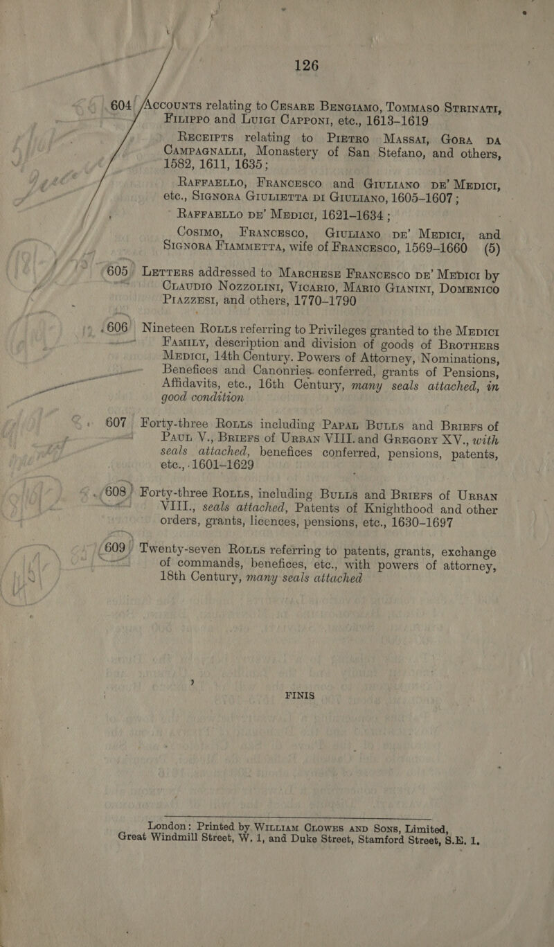 604! Accounts relating to CesARE BEenai1amo, TomMAso STRINATI, Finippo and Luier Cappont, etc., 1613-1619 Receipts relating to Prmrro Massa1, Gora DA CAMPAGNALLI, Monastery of San Stefano, and others, 1582, 1611, 1635; RAFFAELLO, FRANCESCO and GivLIANO DB’ MeEpICcr, etc., SIGNORA GIULIETTA DI GruLrANo, 1605-1607 ; RAFFAELLO pe’ Mzpicr, 1621-1634 ; Cosimo, FRANCESCO, GIULIANO DB’ Mepici, and SigNora Fiammerta, wife of Francusco, 1569-1660 (5) 605 Lerrers addressed to Marcuesr Franorsco pr’ Meprcr by mr Craupio Nozzonini, Vicario, MArio GIANINI, DOMENICO PrazzeEst, and others, 1770-1790 .606° Nineteen Rotts referring to Privileges granted to the Mxprct one Famity, description and division of goods of BrorHErs Mepici, 14th Century. Powers of Attorney, Nominations, ee Benefices and Canonries. conferred, grants of Pensions, pee | Affidavits, ete., 16th Century, many seals attached, in good condition 3 | 607 Forty-three Ronus including Papan Bunrs and Brings of | Pau V., Briers of Urpan VIII. and Grucory XV., with seals attached, benefices conferred, pensions, patents, etc., -1601—1629 _/608} Forty-three Rouus, including Bunns and Brimrs of Urpan Maton VIIL., seals attached, Patents of Knighthood and other orders, grants, licences, pensions, etc., 1630-1697 609 | Twenty-seven Rous referring to patents, grants, exchange of commands, benefices, etc., with powers of attorney, 18th Century, many seals attached FINIS B PY EEE RE aS PMMOP, PEI A V9 A MORES LAT y= SSOUNITESD MPD BE OOO LOR OTT London: Printed by. Wint14m CLOWES AND Sons, Limited,