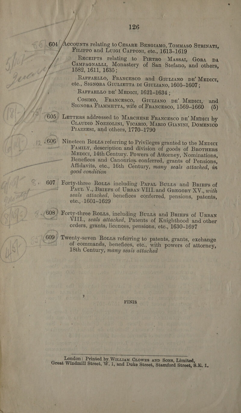 126 604’ Accounts relating to Cesare Beno1amo, Tommaso STRINATI, Finrppo and Luie1 Capront, etc., 1613-1619 Receipts relating to Prmrro Massar1, Gora DA CAMPAGNALLI, Monastery of San Stefano, and others, 1582, 1611, 1635; RAFFAELLO, FRANCESCO and GivLIANO DR’ MeEpIct1, etc., SIGNORA GIULIETTA DI GIULIANO, 1605-1607 ; ~ RAFFAELLO DE’ Mepict1, 1621-1634 ‘Mud Cosimo, Francesco, GuruniaAno vr’ Mepici, and SiaNnorA Frammerta, wife of Francesco, 1569-1660 (5) 605° Lerrmrs addressed to Marcuse FRANCESCO DE’ Mepictr by wy Craupio Nozzonin1, VicArto, MArto GIANINI, DOMENICO PrazzEsi, and others, 1770-1790 .606° Nineteen Rous referring to Privileges granted to the MeEpIctr Faminy, description and division of goods of BrorHErs Mepicr, 14th Century. Powers of Attorney, Nominations, Benefices and Canonries. conferred, grants of Pensions, Affidavits, etc., 16th Century, many seals attached, in good condition 607 Forty-three Roxnus including Papan Buns and Brrnrs of Pau Y., Briers of UrBan VIII. and Grucory XYV., with seals attached, benefices conferred, pensions, patents, etc., - 1601-1629 : _/608} Forty-three Rotts, including Bunns and Briers of URBAN rae VIII., seals attached, Patents of Knighthood and other orders, grants, licences, pensions, etc., 1630-1697 | 609, Twenty-seven Rous referring to patents, grants, exchange of commands, benefices, etc., with powers of attorney, 18th Century, many seals attached FINIS itr pen age el EAN I ca Hy al gai London: Printed by. Wixt1am CLOWwES AND Sons, Limited,
