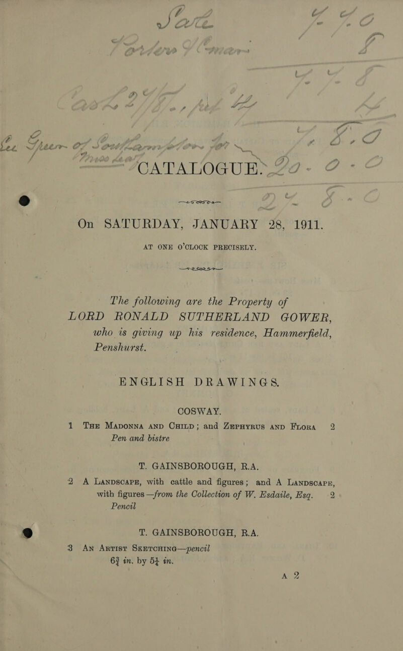 = € - : &lt; a &gt; MOATALOGUES 22 -  = On SATURDAY, JANUARY 28, 1911. AT ONE O'CLOCK PRECISELY. The following are the Property of LORD RONALD SUTHERLAND GOWER, who is gwing wp his residence, Hammerfield, Penshurst. | ENGLISH DRAWINGS COSWAY. 1 THe Maponna AND CHILD; and ZerpHyrus AND Frora 2 Pen and bistre T. GAINSBOROUGH, R.A. 2 A Lanpscarsz, with cattle and figures; and A Lanpsoapx, with figures —from the Collection of W. Esdatile, Hsq. 2 Pencal T. GAINSBOROUGH, B.A. 3 An Artist SxetcHiIna—vpencil 63 in. by 5+ in.