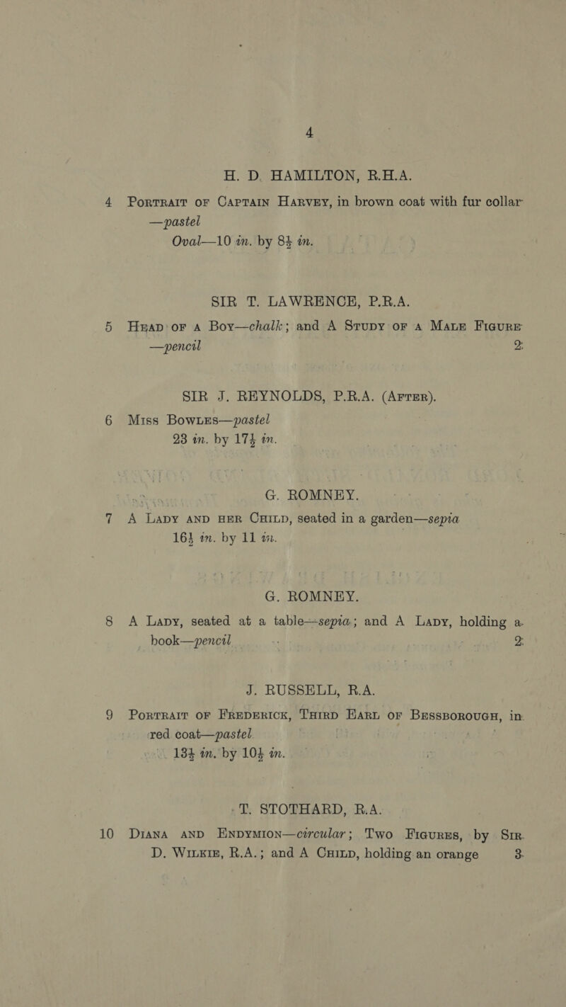 10 H. D. HAMILTON, R.H.A. PorTRAIT OF CAPTAIN Harvey, in brown coat with fur collar —pastel SIR T. LAWRENCH, P.RB.A. Hwrap'or A Bor—chalk; and A Srupy or a Mare Ficure —pencil 2: SIR J. REYNOLDS, P.B.A. Saag) Miss BowLes—pastel G. ROMNEY. A Lapy anp HER CHILD, seated in a garden—sepia G. ROMNEY. A Lapy, seated at a table—sepia; and A Lapy, holding a. book—pencil - J. RUSSELL, R.A. Portrait OF FREDERICK, THIRD HAR OF Hepes EE in. red coat—pastel 134 m. by 104 am. -T, STOTHARD, R.A. Diana AND ENnpymion—circular; Two Fiaures, by Sir. D. Wirzig, R.A.; and A Cuixp, holding an orange 3.