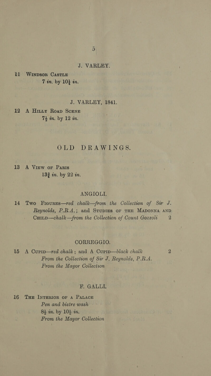 J. VARLEY. 11 Wrypsor Caste 7 in. by 104 en. J. VARLEY, 1841. 12 A Hinty Roap Scene 74 in. by 12 an. OLD DRAWINGS. 13 A View oF Paris 133 in. by 22 in. ANGIOLL. 14 Two Fiaures—red chalk—from the Collection of Sir J. Reynolds, P.A.A.; and Stupies oF tHE MaponNA AND Cuitp—chalk —from the Collection of Cownt Gozzolr 2 CORREGGIO. A Cuprp—red chalk; and A Curtp—black chalk From the Collection of Sir J. Reynolds, P.A.A. From the Mayor Collection 16 FE. GALLI. 16 Tue INTERIOR oF A PALACE Pen and bistre wash - 84 m. by 104 am. From the Mayor Collection