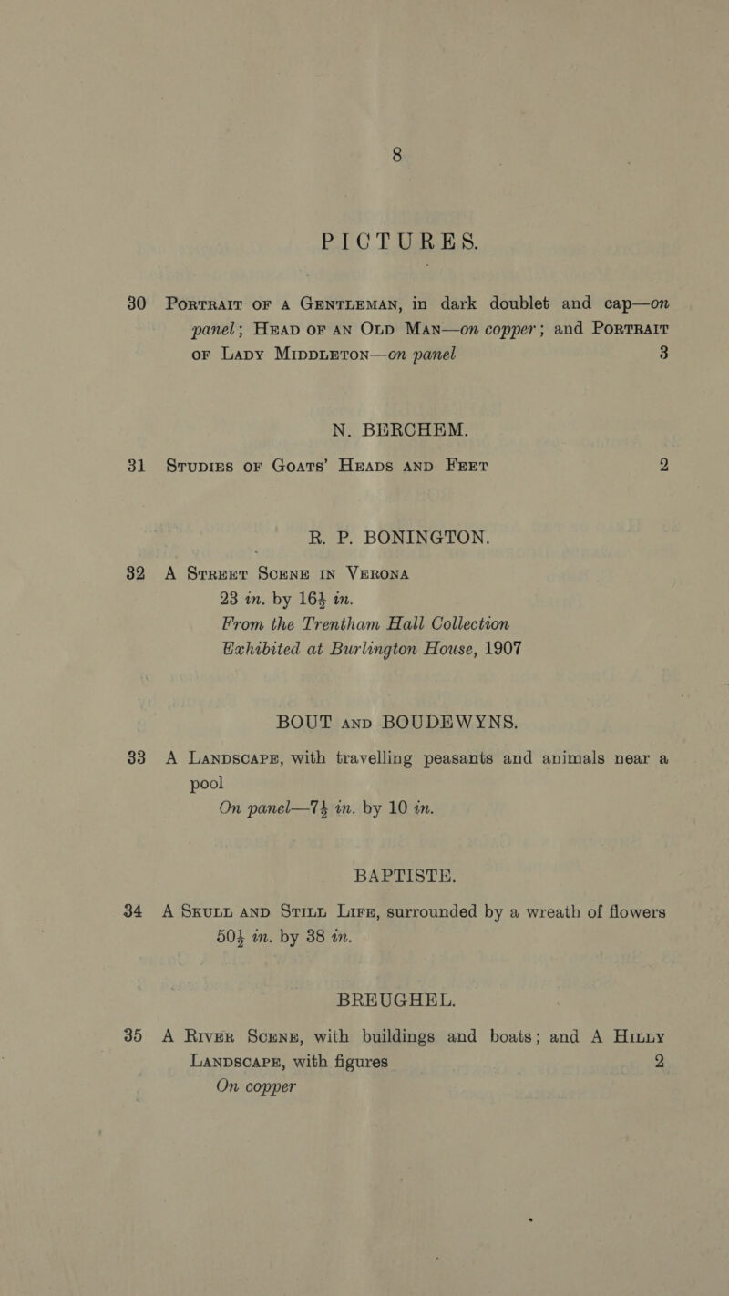 30 31 32 33 34 35 PICTURES. PorTRAIT OF A GENTLEMAN, in dark doublet and cap—on panel; Heap or AN OtD Man—on copper; and Portrait oF Lapy MippLEton—on panel 3 N. BERCHEM. Srupies oF Goats’ Heaps AND FEET 2 R. P. BONINGTON. A Street ScENE IN VERONA 23 in. by 164 an. From the Trentham Hall Collection Hahibited at Burlington House, 1907 BOUT ann BOUDEWYNS. A LanpscaPg, with travelling peasants and animals near a pool On panel—74 in. by 10 an. BAPTISTE. A SKULL AND Sti~u Lire, surrounded by a wreath of flowers 504 m. by 38 in. BREUGHEL. A River Screnz, with buildings and boats; and A Hinny LANDSCAPE, with figures 2 On copper