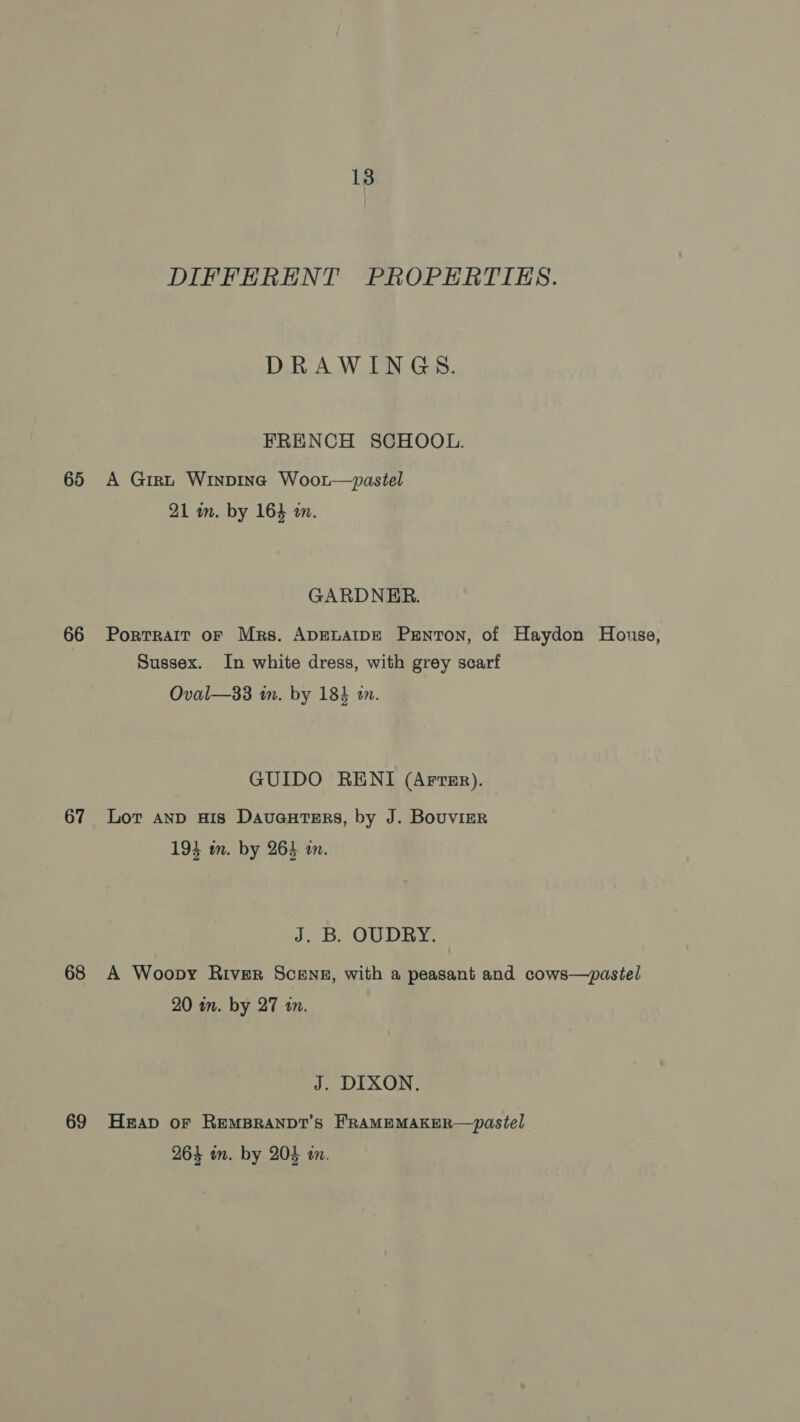 65 66 67 68 69 13 DIFFERENT PROPERTIES. DRAWINGS. FRENCH SCHOOL. A Girt Winpina Woort—ypastel 21 in. by 164 a. GARDNER. Portrait oF Mrs. ApELAIDE Penton, of Haydon House, Sussex. In white dress, with grey scarf Oval—33 im. by 184 a. GUIDO RENI (Arrsr). Lot AnD His Davauters, by J. Bouvier 194 mm. by 264 an. J. B. OUDRY. A Woopy River Scensg, with a peasant and cows—pastel 20 in. by 27 in. J. DIXON, Heap oF REMBRANDT’S FRAMEMAKER—pastel 264 in. by 203 in.