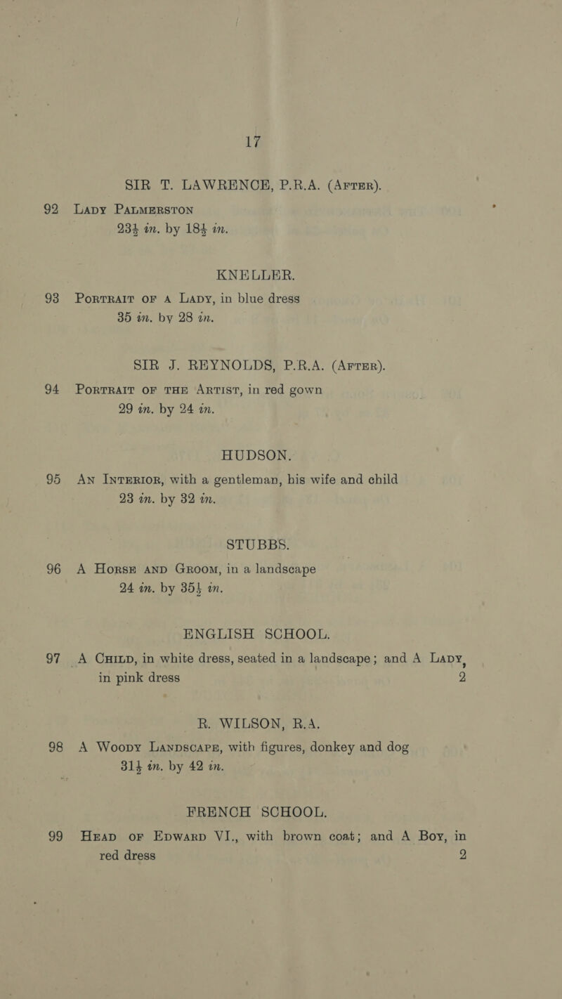 92 93 94 95 96 97 98 99 17 SIR T. LAWRENCE, P.R.A. (AFTER). Lapy PALMERSTON 234 on. by 184 in. KNELLER. PortTRAIT OF A Lapy, in blue dress 35 in. by 28 an. SIR J. REYNOLDS, P.R.A. (Arter). PORTRAIT OF THE ARTIST, in red gown 29 in. by 24 am. HUDSON. AN InTERIOR, with a gentleman, his wife and child 23 in. by 32 a. STUBBS. A Horst AnD GRrooM, in a landscape 24 im. by 354 an. ENGLISH SCHOOL. in pink dress 2 R. WILSON, B.A. A Woopy Laypscaps, with figures, donkey and dog 314 im. by 42 an. FRENCH SCHOOL. Heap oF Epwarp VI., with brown coat; and A Boy, in