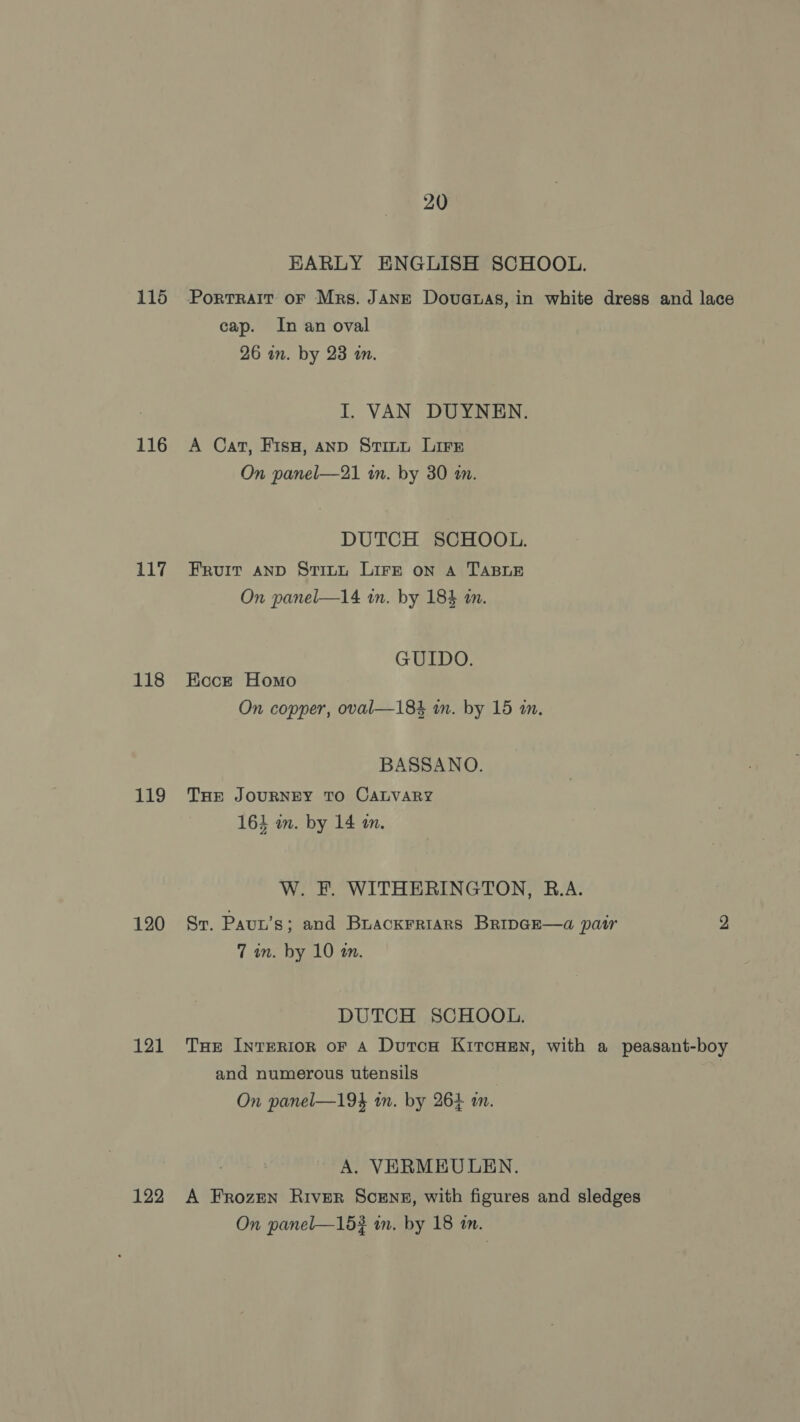 116 117 118 119 120 121 122 20 EARLY ENGLISH SCHOOL. cap. In an oval 26 in. by 23 in. I. VAN DUYNEN. A Cat, Fis, anp Stint Lire On panel—21 in. by 30 an. DUTCH SCHOOL. Fruit AND Stitt Lire on A TABLE On panel—l14 an. by 184 in. GUIDO. Ecce Homo On copper, oval—184 m. by 15 in. BASSANO. THE JOURNEY TO CALVARY 164 in. by 14 a. W. F. WITHERINGTON, R.A. Sr. Paun’s; and Brackrriars BripaE—a pair 2 7 in. by 10 tn. DUTCH SCHOOL, THe InrERIoR oF A DutcH KircHeEn, with a peasant-boy and numerous utensils On panel—19} wm. by 264 m. A. VERMEULEN. A Frozen River Scens, with figures and sledges