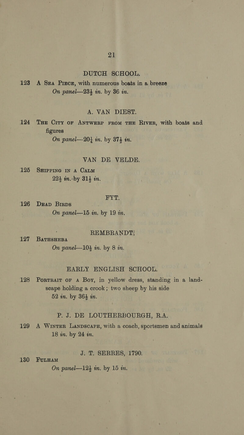 123 124 126 126 127 128 129 130 21 DUTCH SCHOOL. A Sa Pisces, with numerous boats in a breeze On panel—23% in. by 36 in. A. VAN DIEST. THe City oF ANTWERP FROM THE RIVER, with boats and figures On panel—20} in. by 374 1m. VAN DE VELDE. SHIPPING IN A CALM 224 in. by 314 in. HY Ts Drap Brirps On panel—15 in, by 19 m. REMBRANDT: BATHSHEBA On panel—104 in. by 8 in. EARLY ENGLISH SCHOOL. PorTRAIT OF A Boy, in yellow dress, standing in a land- scape holding a crook ; two sheep by his side 52 in. by 364 an. P. J. DE LOUTHERBOURGH, B.A. A Winter Lanpsoape, with a coach, sportsmen and animals 18 in. by 24 a. J. T. SERRES, 1790. FuLHAM