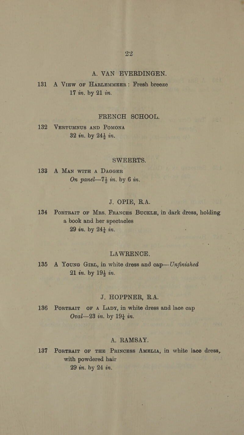 131 132 133 134 135 136 137 22 A. VAN EVERDINGEN. A Visw oF HaruEMMEER: Fresh breeze 17 in. by 21 am. FRENCH SCHOOL. VERTUMNUS AND POMONA 32 wn. by 244 im. SWHERTS. A Man with a Daaarr On panel—7T3 in. by 6 am. J. OPI, B.A. Portrait oF Mrs. Frances Bucks, in dark dress, holding a book and her spectacles 29 wm. by 244 an. LAWRENCE. A Youne Girz, in white dress and cap— Unfinished 21 im. by 193 in. J. HOPPNER, R.A. Portrait oF A Lapy, in white dress and lace cap Oval—23 wm. by 194 i. A. RAMSAY. PoRTRAIT OF THE Princess AMELIA, in white lace dress,. with powdered hair 29 in. by 24 in.