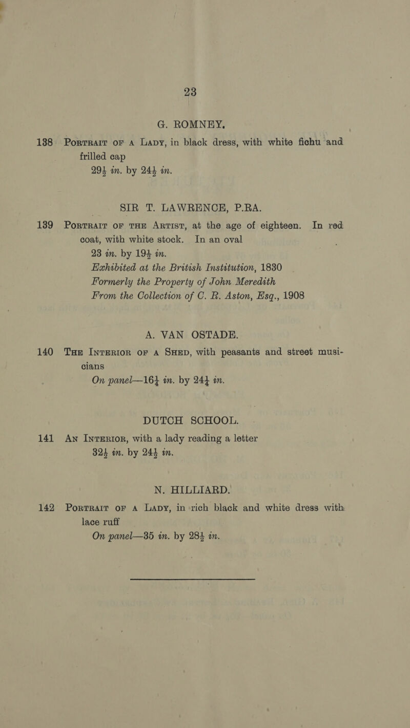 G. ROMNEY. 188. Porrrart oF a Lapy, in black dress, with white fichu and frilled cap 294 wn. by 244 in. SIR T. LAWRENCH, P.RA. 139 Portrait oF THE Artist, at the age of eighteen. In red coat, with white stock. In an oval 23 in. by 194 in. Exhibited at the British Institution, 1830 Formerly the Property of John Meredith From the Collection of C. R. Aston, Esq., 1908 A. VAN OSTADE. 140 Tue InTeRIOR oF A SHED, with peasants and street musi- cians On panel—16} tn. by 244 im. DUTCH SCHOOL. 141 Aw Interior, with a lady reading a letter 324 on. by 244 in. N. HILLIARD. 142 Portrait oF A Lapy, in rich black and white dress with lace ruff