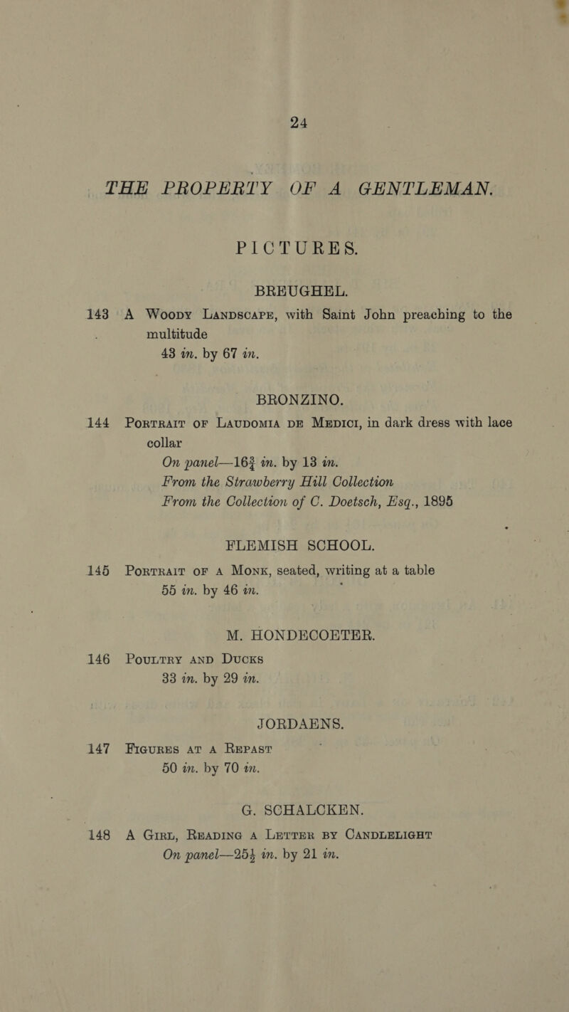 143 144 145 146 147 148 PICTURES. BREUGHEL. A Woopy Lanpscarz, with Saint John preaching to the multitude 43 in. by 67 an. BRONZINO. Portrait oF Laupom1a DE MeEpict, in dark dress with lace collar On panel—163 in. by 13 wm. From the Strawberry Hill Collection From the Collection of C. Doetsch, Hsq., 1895 FLEMISH SCHOOL. PortrRaAIT oF A Monk, seated, writing at a table 55 in. by 46 in. ; M. HONDECOETER. PouuttrRy AND Ducks 33 im. by 29 an. JORDAENS. FIGURES AT A REPAST 50 in. by 70 an. G. SCHALCKEN. A Girt, Reaping A LerreR BY CANDLELIGHT