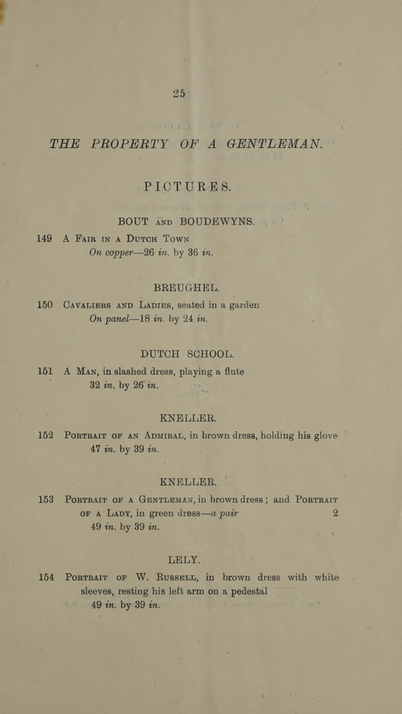 29 THE PROPERTY OF A GENTLEMAN. PICTURES. BOUT ann BOUDEWYNS. 149 A Farr In A Dutou Town On copper—26 in. by 36 an. BREUGHEL. 150 Cavaniers AND Lapiss, seated in a garden On panel—18 in. by 24 in. DUTCH SCHOOL. 151 A Man, in slashed dress, playing a flute 32 in. by 26 in. KNELLER. 152 Porrrair or an ApMrRat, in brown dress, holding his glove 47 wm. by 39 10. KNELLER. 153 Portrait oF A GENTLEMAN, in brown dress; and PortRAIT oF a Lapy, in green dress—a pair 2. 49 in. by 89 in. LELY. 154 Portrait or W. Russetu, in brown dress with white sleeves, resting his left arm on a pedestal 49 in. by 39 in.