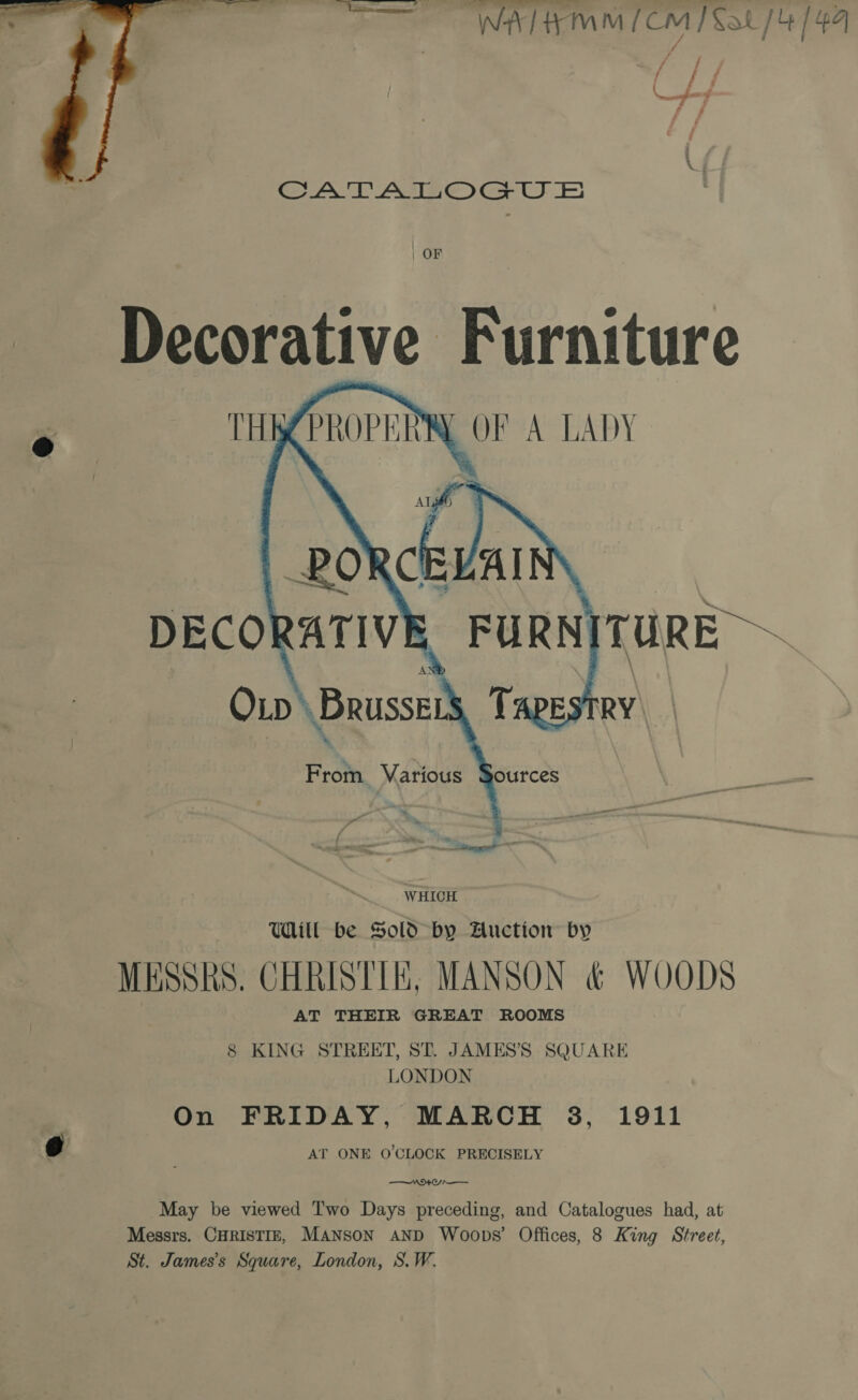 Wah MM £CM P Xa / 4 144 a f ca  Seek Aine Ge OE) | OF Decorative Furniture THR PROPERR, OF A LADY   DECORATIVE FURNITURE ~ Op \ Brussers, T  From Various Sources WHICH Will be Sold by Auction by MESSRS. CHRISTIE, MANSON &amp; WOODS AT THEIR GREAT ROOMS 8 KING STREET, ST. JAMES’'S SQUARE LONDON On FRIDAY, MARCH 3, 1911 0 AT ONE O'CLOCK PRECISELY NEO May be viewed Two Days preceding, and Catalogues had, at Messrs. CHRISTIE, MANSON AND Woops’ Offices, 8 King Street, St. James's Square, London, S.W.