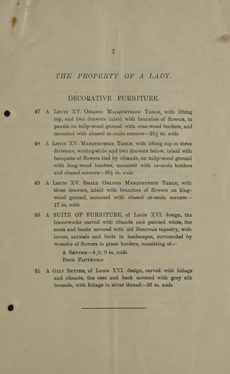 47 48 49 50 51 TH PROPERTY Ys OF A LADY. DECORATIVE FURNITURE. Louis XV. Optone Marquereriz Tasur, with lifting top, and two drawers inlaid with branches of flowers, in panels on tulip-wood ground with rose-wood borders, and mounted with chased or-molu corners—214 in. wide: Lovis XV. Marquerseriz TABLE, with lifting top in three divisions, writing-slide and two drawers below, inlaid with bouquets of flowers tied by ribands, on tulip-wood ground with king-wood borders, mounted with or-molu borders and chased corners—304 in. wide Louis XV. Smartt OsBLona MARQuETERIE TABLE, with three drawers, inlaid with branches of flowers on king- wood ground, mounted with chased or-molu corners— 17 in, wide SUITE OF FURNITURE, of Louis XVI. design, the frameworks carved with ribands and painted white, the seats and backs covered with old Beauvais tapestry, with lovers, animals and birds in landscapes, surrounded by | wreaths of flowers in green borders, consisting of — A Serrrnr—4 ft. 9 in. wide Four FavutTEviLs Gitt Serres, of Louis XVI. design, carved with foliage and ribands, the seat and back covered with grey silk brocade, with foliage in silver thread—36 in. wide