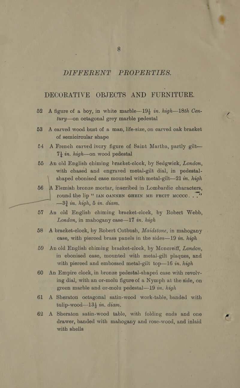 52 53 54 55 56 57 58 59 60 61 62 DIFFERENT PROPERTIES. A figure of a boy, in white marble—-194 im. high—18th Cen- tury—on octagonal grey marble pedestal A carved wood bust of a man, life-size, on carved oak bracket of semicircular shape A French carved ivory figure of Saint Martha, partly gilt— 74 in. high—on wood pedestal An old English chiming hracket-clock, by Sedgwick, London, with chased and engraved metal-gilt dial, in pedestal- A Flemish bronze mortar, inscribed in Lombardic characters, | round the lip ‘‘ IAN OANNEN GHEIN ME FECIT MCCCC.. .” —3# in. high, 5 m. diam. oe London, in mahogany case—17 in. high A bracket-clock, by Robert Cutbush, Mazdstone, in mahogany case, with pierced brass panels in the sides—19 in. high in ebonised case, mounted with metal-gilt plaques, and with pierced and embossed metal-gilt top—16 im. high An Empire clock, in bronze pedestal-shaped case with revoly- ing dial, with an or-molu figure of a Nymph at the side, on green marble and or-molu pedestal—19 in. high A Sheraton octagonal satin-wood work-table, banded with tulip-wood—134 im. diam. A Sheraton satin-wood table, with folding ends and one drawer, banded with mahogany and rose-wood, and inlaid with shells