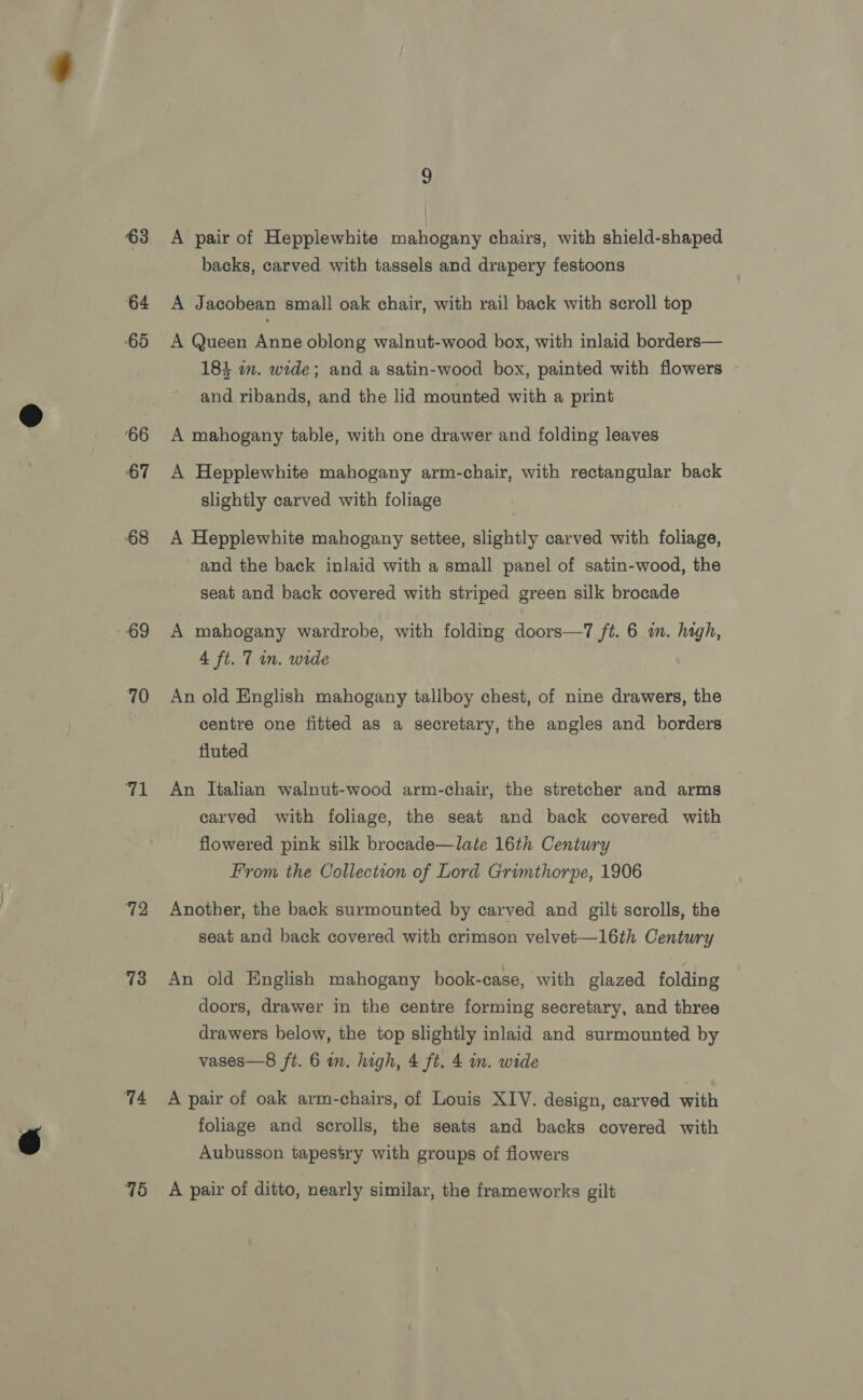 63 64 ‘65 ‘66 67 68 - 69 70 Th 72 73 74 75 A pair of Hepplewhite mahogany chairs, with shield-shaped backs, carved with tassels and drapery festoons A Jacobean small oak chair, with rail back with scroll top A Queen Anne oblong walnut-wood box, with inlaid borders— 184 in. wide; and a satin-wood box, painted with flowers and ribands, and the lid mounted with a print A mahogany table, with one drawer and folding leaves A Hepplewhite mahogany arm-chair, with rectangular back slightly carved with foliage A Hepplewhite mahogany settee, slightly carved with foliage, and the back inlaid with a small panel of satin-wood, the seat and back covered with striped green silk brocade A mahogany wardrobe, with folding doors—7 ft. 6 in. high, 4 ft. 7 in. wide An old English mahogany tallboy chest, of nine drawers, the centre one fitted as a secretary, the angles and borders fluted An lialian walnut-wood arm-chair, the stretcher and arms carved with foliage, the seat and back covered with flowered pink silk brocade—late 16th Century From the Collection of Lord Grimthorpe, 1906 Another, the back surmounted by carved and gilt scrolls, the seat and back covered with crimson velvet—l16th Century An old English mahogany book-case, with glazed folding doors, drawer in the centre forming secretary, and three drawers below, the top slightly inlaid and surmounted by vases—8 ft. 6 in. high, 4 ft. 4 wm. wide A pair of oak arm-chairs, of Louis XIV. design, carved with foliage and scrolls, the seats and backs covered with Aubusson tapestry with groups of flowers A pair of ditto, nearly similar, the frameworks gilt