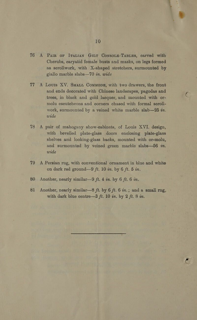 76 ae 78 79 80 81 10 A Parr oF Iranian Gint ConsoLE-TABLES, carved with Cherubs, caryatid female busts and masks, on legs formed as scrollwork, with X-shaped stretchers, surmounted by giallo marble slabs—70 in. wide A Louis XV. Smaun Commons, with two drawers, the front and ends decorated with Chinese landscapes, pagodas and trees, in black and gold lacquer, and mounted with or- molu escutcheons and corners chased with formal scroll- work, surmounted by a veined white marble slab—265 in. wide A pair of mahogany show-cabinets, of Louis XVI. design, with bevelled plate-glass doors enclosing plate-glass shelves and looking-glass backs, mounted with or-molu, and surmounted by veined green marble slabs—d6 mm. wide A Persian rug, with conventional ornament in blue and white on dark red ground—9 ft. 10 wm. by 6 ft. 5 in. Another, nearly similar—9 ft. 4 in. by 6 ft. 6 wm. Another, nearly similar—8 ft. by 6 ft. 6 in.; and a small rug,