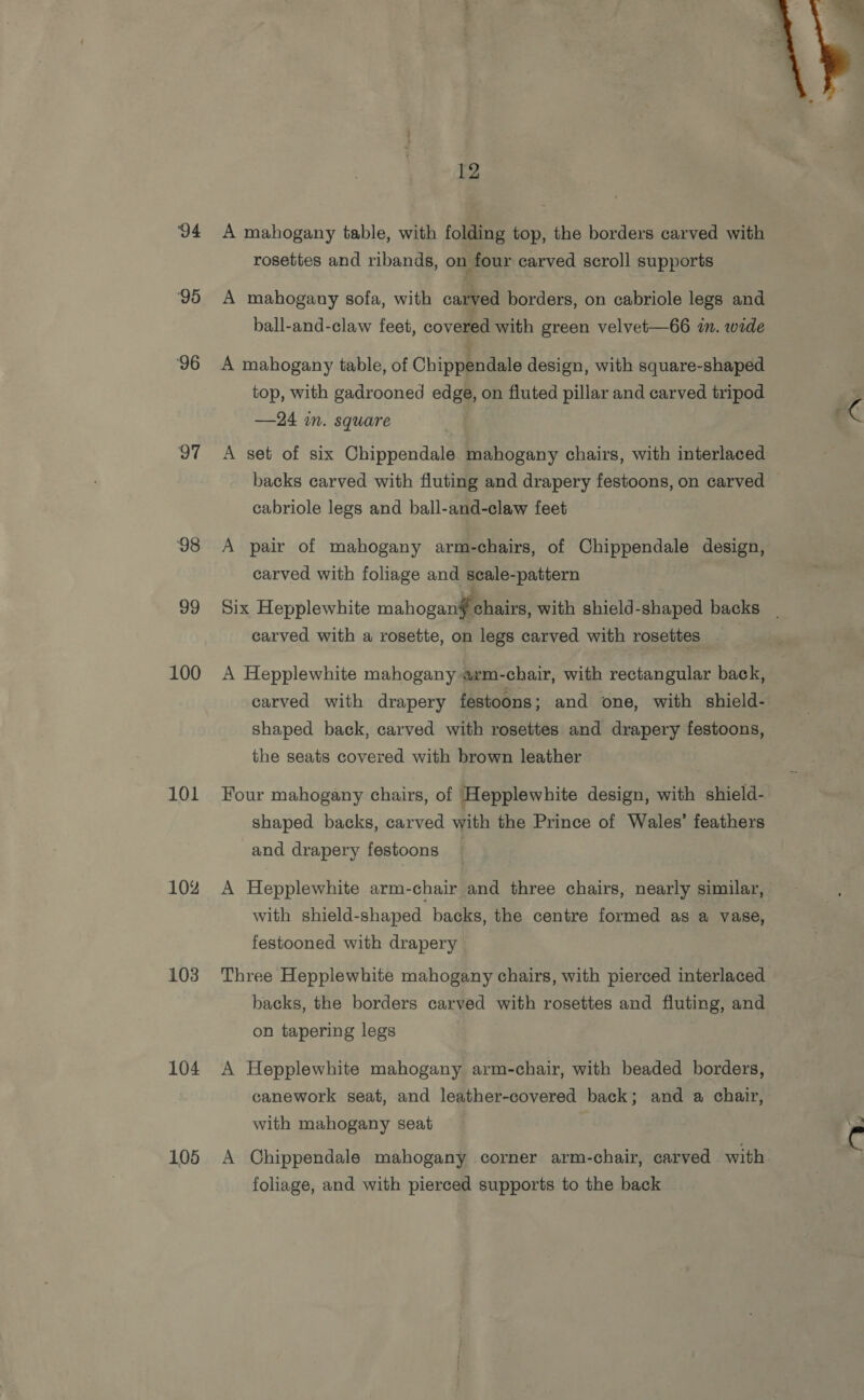 94 95 ‘96 97 98 99 100 101 104% 103 104 105 12 A mahogany table, with folding top, the borders carved with rosettes and ribands, on four carved scroll supports A mahogany sofa, with carved borders, on cabriole legs and A mahogany table, of Chippendale design, with square-shaped top, with gadrooned edge, on fluted pillar and carved tripod —24 m. square A set of six Chippendale mahogany chairs, with interlaced cabriole legs and ball-and-claw feet A pair of mahogany arm-chairs, of Chippendale design, carved with foliage and seale-pattern carved with a rosette, on legs carved with rosettes A Hepplewhite mahogany arm-chair, with rectangular back, carved with drapery festoons; and one, with shield- shaped back, carved with rosettes and drapery festoons, the seats covered with brown leather Four mahogany chairs, of Hepplewhite design, with shield- shaped backs, carved with the Prince of Wales’ feathers and drapery festoons A Hepplewhite arm-chair and three chairs, nearly similar, with shield-shaped backs, the centre formed as a vase, festooned with drapery Three Hepplewhite mahogany chairs, with pierced interlaced backs, the borders carved with rosettes and fluting, and on tapering legs A Hepplewhite mahogany arm-chair, with beaded borders, canework seat, and leather-covered back; and a chair, with mahogany seat A Chippendale mahogany corner arm-chair, carved with foliage, and with pierced supports to the back 