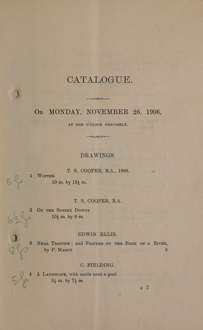 CATALOG UE.  uv = On MONDAY, NOVEMBER 26, 1906, AT ONE O'CLOCK PRECISELY.  DRAWINGS. T. S. COOPER, BR.A., 1888. 1 WINTER 10 wn. by 134 in. T 8. JOORERR.. BA, 2 On roe Sussex Downs 104 wm. by 8 an. EDWIN ELLIS. 3 Near TREFIEW; and FicurES ON THE BANK OF A RIVER, by P. Marny 2 C. FIELDING. 4 A Lanpscaps, with cattle near a pool 53 im. by 74 an.