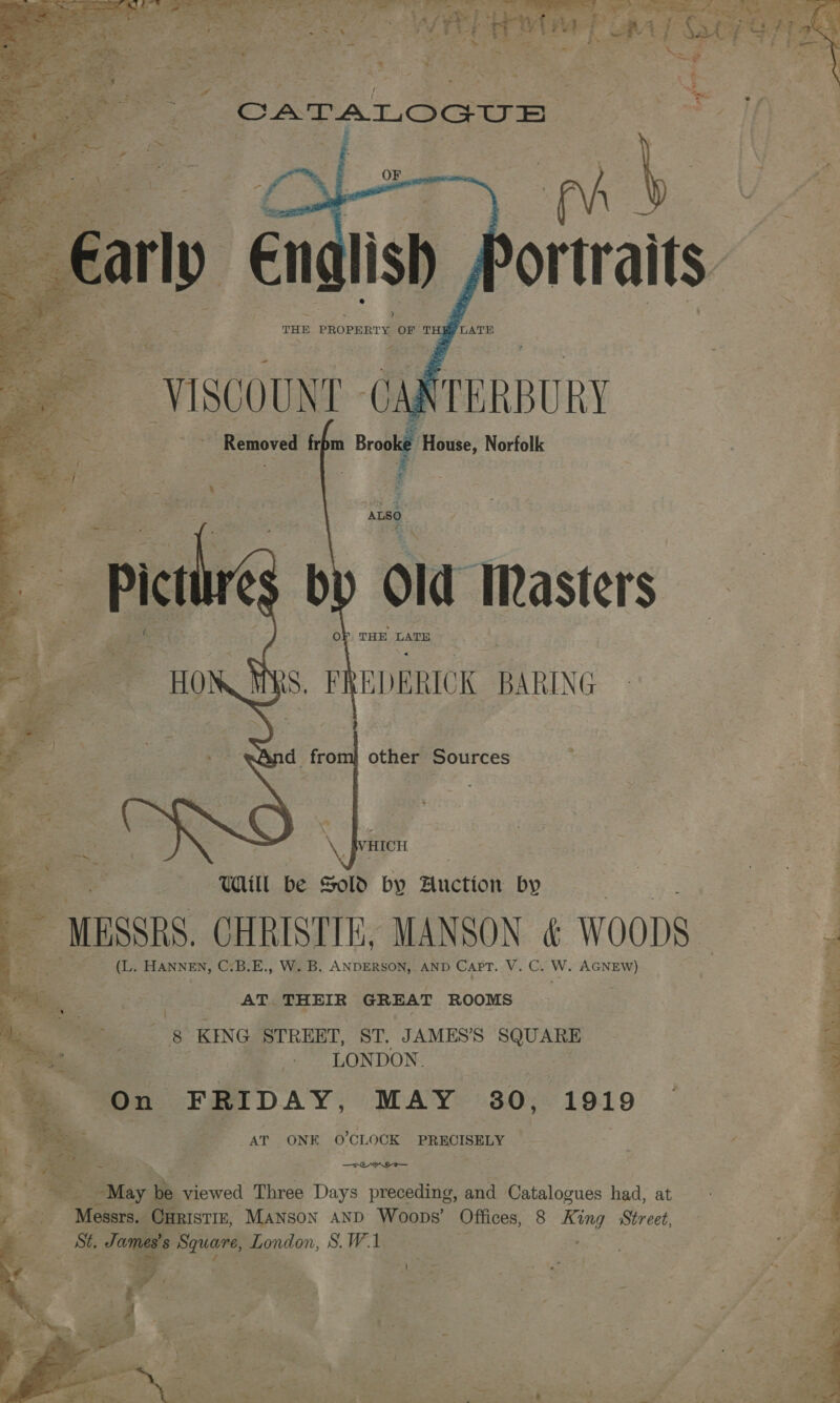        Removed frpm i House, Norfolk . ALSO. 7, » Oo THE LATE S. FREDERICK BARING ; d from} other Sources HICH UAill be Sold by Auction by — MESSRS, CHRISTIE, MANSON &amp; WOODS (L. HANNEN, C-B.E., W. B. ANDERSON,. AND CAPT. Ve, Gy Wi AGNEW) AT. THEIR GREAT ROOMS a: KING STREET, ST. JAMES’S ae LONDON. On FRIDAY, MAY 30, 1919 AT ONE O'CLOCK PRECISELY ot - —TEYIT— he “May be viewed Three Days preceding, and Catalogues had, at Messrs. OuRIsTIE, Manson AND Woops’ Offices, 8 King Street, St, Jon s Square, London, S.W.1 3