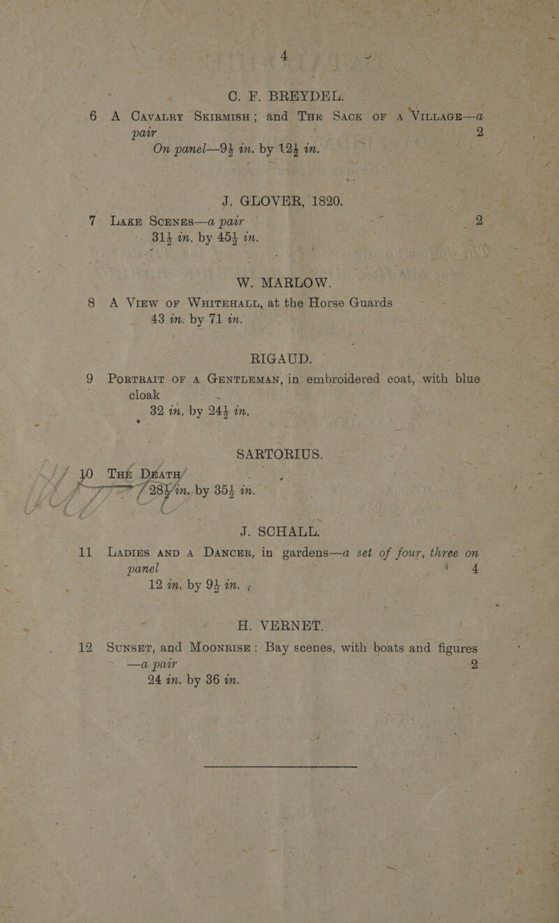 C. F. BREYDEL. 6 A Cavaury Skirmish; and THE Sack oF A VILLAGE—a pair 2 On panel—9k in. by 12} an. | J. GLOVER, 1820. 7 Lage Scenes—a pair ~ ne. ie 314 im. by 454 an. | | W. MARLOW. 8 A View or WHITEHALL, at the Horse Guards 43 in. by Tl in. RIGAUD. 9 PorTRAIT oF A GENTLEMAN, in embroidered coat, with blue cloak % 32 mm. by 244 in, SARTORIUS. (10 Tae DéatH/ ; IT Bin. by 354 in. J. SCHALL. 11 Lapies anp A DANCER, in gardens—a set of four, three on panel 5 ae > a; a4 H. VERNET. 12 Sunset, and Moonrise: Bay scenes, with boats and figures —a por 2