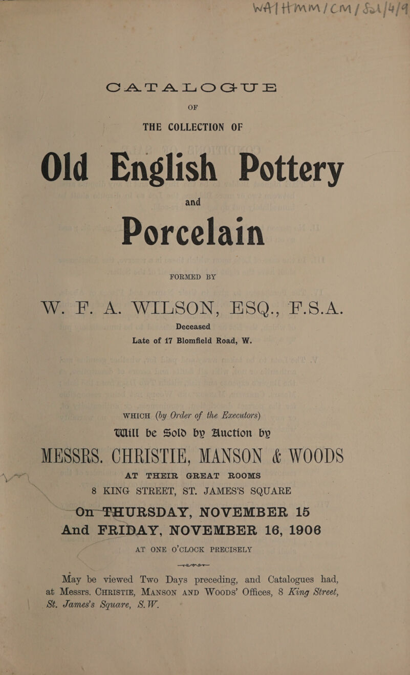 OF Old English Pottery Porcelain FORMED BY W. F. A. WILSON, ESQ., F.S.A. Deceased Late of 17 Blomfield Road, W. WHICH (by Order of the Executors) Will be Sold by Auction by MESSRS. CHRISTIE, MANSON &amp; WOODS AT THEIR GREAT ROOMS 8 KING STREET, ST. JAMES’S SQUARE ~On- THURSDAY, N OVEMBER 15 © And FRIDAY, NOVEMBER 16, 1906 i AT ONE O'CLOCK PRECISELY May be viewed Two Days preceding, and Catalogues had, at Messrs. CHRISTIE, MANSON AND Woops’ Offices, 8 King Street, St. James's Square, S.W.