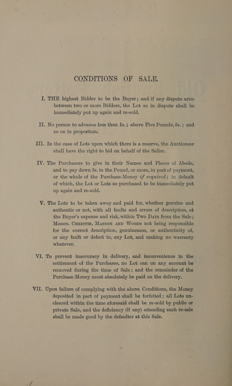 CONDITIONS OF SALE. I. THE highest Bidder to be the Buyer; and if any dispute arise between two or more Bidders, the Lot so in dispute shall be immediately put up again and re-sold. IT. No person to advance less than 1s.; above Five Pounds, 5s. ; and so on in proportion. ITI. In the case of Lots upon which there is a reserve, the Auctioneer shall have the right to bid on behalf of the Seller. IV. The Purchasers to give in their Names and Places of Abode, and to pay down 5s. in the Pound, or more, in part of payment, or the whole of the Purchase-Money 2f required; in default of which, the Lot or Lots so purchased to be immediately put up again and re-sold. V. The Lots to be taken away and paid for, whether genuine and authentic or not, with all faults and errors of description, at the Buyer’s expense and risk, within Two Days from the Sale; Messrs. CHRISTIE, Manson AND Woops not being responsible for the correct description, genuineness, or authenticity of, or any fault or defect in, any Lot, and making no warranty whatever. VI. To prevent inaccuracy in delivery, and inconvenience in the settlement of the Purchases, no Lot can on any account be removed during the time of Sale; and the remainder of the Purchase-Money must absolutely be paid on the delivery. VII. Upon failure of complying with the above Conditions, the Money deposited in part of payment shall be forfeited ; all Lots un- cleared within the time aforesaid shall be re-sold by public or private Sale, and the deficiency (if any) attending such re-sale shall be made good by the defaulter at this Sale.