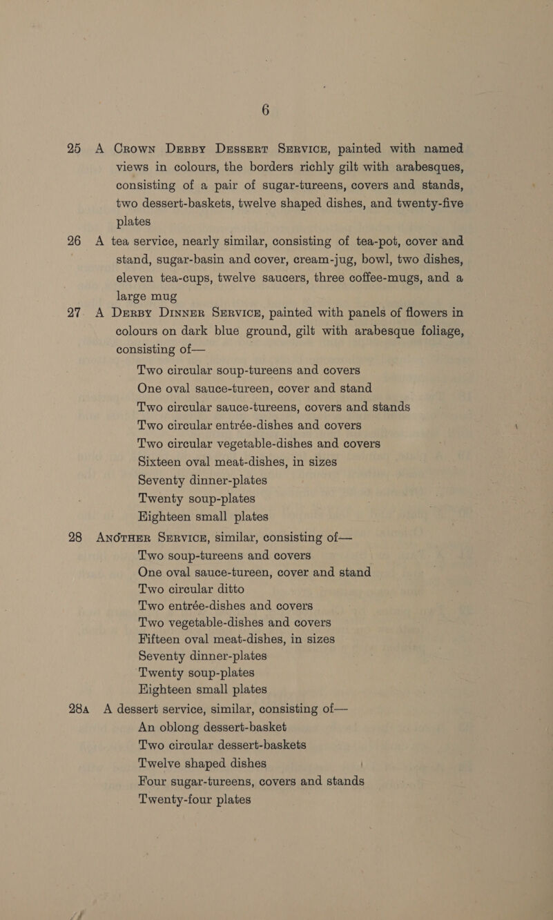 25 A Crown Drrsy Dessert SERvice, painted with named views in colours, the borders richly gilt with arabesques, consisting of a pair of sugar-tureens, covers and stands, two dessert-baskets, twelve shaped dishes, and twenty-five plates 26 A tea service, nearly similar, consisting of tea-pot, cover and stand, sugar-basin and cover, cream-jug, bowl, two dishes, eleven tea-cups, twelve saucers, three coffee-mugs, and a large mug 27. A Dersy DinNER SERVICE, painted with panels of flowers in colours on dark blue ground, gilt with arabesque foliage, consisting of— | Two circular soup-tureens and covers One oval sauce-tureen, cover and stand Two circular sauce-tureens, covers and stands Two circular entrée-dishes and covers Two circular vegetable-dishes and covers Sixteen oval meat-dishes, in sizes Seventy dinner-plates Twenty soup-plates Highteen small plates 28 ANOTHER SERVICE, similar, consisting oi— Two soup-tureens and covers | One oval sauce-tureen, cover and stand Two circular ditto Two entrée-dishes and covers Two vegetable-dishes and covers Fifteen oval meat-dishes, in sizes Seventy dinner-plates ‘Twenty soup-plates Highteen small plates 28a A dessert service, similar, consisting of — An oblong dessert-basket Two circular dessert-baskets Twelve shaped dishes Four sugar-tureens, covers and stands Twenty-four plates