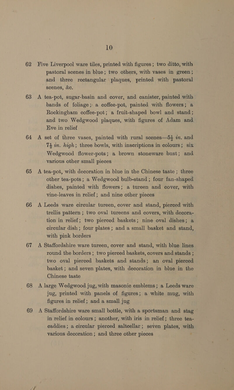 62 63 64 65 66 67 68 69 10 Five Liverpool ware tiles, printed with figures ; two ditto, with pastoral scenes in blue; two others, with vases in green ; and three rectangular plaques, printed with pastoral scenes, &amp;c. A tea-pot, sugar-basin and cover, and canister, painted with bands of foliage; a coffee-pot, painted with flowers; a Rockingham coffee-pot; a fruit-shaped bowl and stand; and two Wedgwood plaques, with figures of Adam and Eve in relief | A set of three vases, painted with rural scenes—54 im. and 74 wn. high; three bowls, with inscriptions in colours; six Wedgwood flower-pots; a brown stoneware bust; and various other small pieces A tea-pot, with decoration in blue in the Chinese taste ; three other tea-pots ; a Wedgwood bulb-stand ; four fan-shaped dishes, painted with flowers; a tureen and cover, with vine-leaves in relief; and nine other pieces A Leeds ware circular tureen, cover and stand, pierced with trellis pattern ; two oval tureens and covers, with decora- tion in relief; two pierced baskets; nine oval dishes; a circular dish ; four plates ; and a small basket and stand, with pink borders A Staffordshire ware tureen, cover and stand, with blue lines round the borders; two pierced baskets, covers and stands ; two oval pierced baskets and stands; an oval pierced basket ; and seven plates, with decoration in blue in the Chinese taste A large Wedgwood jug, with masonic emblems; a Leeds ware jug, printed with panels of figures; a white mug, with figures in relief; and a small jug | A Staffordshire ware small bottle, with a sportsman and stag in relief in colours; another, with iris in relief; three tea- caddies ; a circular pierced saltcellar; seven plates, with various decoration ; and three other pieces
