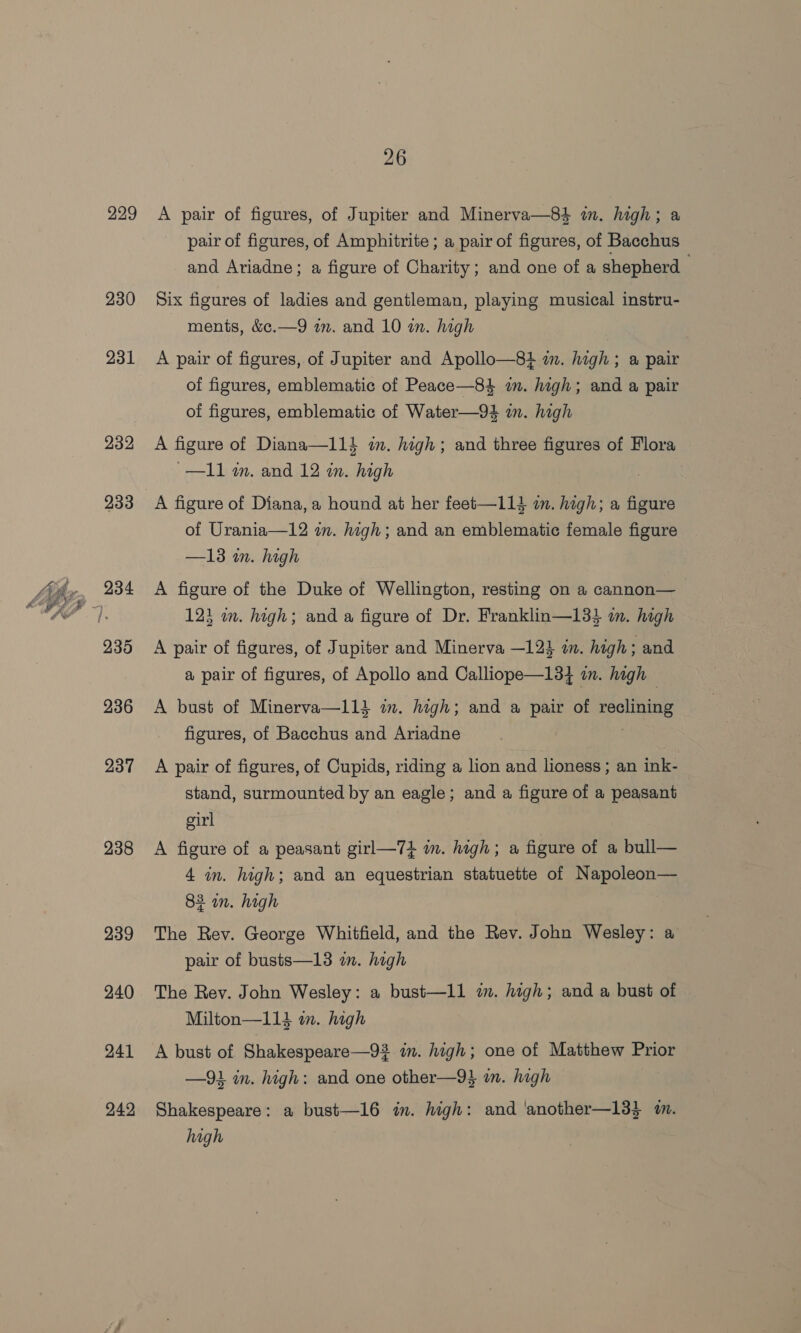229 230 231 232 233 235 236 237 238 239 240 241 242 26 A pair of figures, of Jupiter and Minerva—84 in. high; a pair of figures, of Amphitrite ; a pair of figures, of Bacchus and Ariadne; a figure of Charity; and one of a shepherd Six figures of ladies and gentleman, playing musical instru- ments, &amp;¢.—9 im. and 10 wn. high A pair of figures, of Jupiter and Apollo—8} im. high ; a pair of figures, emblematic of Peace—84 im. high; and a pair of figures, emblematic of Water—94 im. high A figure of Diana—113 im. high; and three figures of Flora ~—I11 im. and 12 im. high A figure of Diana, a hound at her feet—113 in. high; a figure of Urania—12 in. high; and an emblematic female figure —13 m. high A figure of the Duke of Wellington, resting on a cannon—_ 123 wm. high; and a figure of Dr. Franklin—133 im. high A pair of figures, of Jupiter and Minerva —123 in. high; and a pair of figures, of Apollo and Calliope—13} in. high A bust of Minerva—11i in. high; and a pair of reclining figures, of Bacchus and Ariadne A pair of figures, of Cupids, riding a lion and lioness ; an ink- stand, surmounted by an eagle; and a figure of a peasant girl A figure of a peasant girl—74 m. high; a figure of a bull— 4 in. high; and an equestrian statuette of Napoleon— 82 in. high The Rev. George Whitfield, and the Rev. John Wesley: a pair of busts—13 in. high The Rey. John Wesley: a bust—ll i. high; and a bust of Milton—113 m. high A bust of Shakespeare—92 in. high; one of Matthew Prior —91 in. high: and one other—9} an. high Shakespeare: a bust—16 in. high: and ‘another—13} m. high