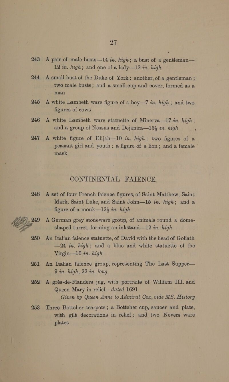 243 244 245 246 247 248 ax me © 250 251 252 253 27 A pair of male busts—14 im. digh; a bust of a gentleman— 12 im. high; and one of a lady—12 in. high A small bust of the Duke of York; another, of a gentleman ; two male busts; and a small cup and cover, formed as a man 7 A white Lambeth ware figure of a boy—7 in. high; and two figures of cows A white Lambeth ware statuette of Minerva—17 in. high; and a group of Nessus and Dejanira—154 in. high A white figure of Hlijah—10 im. high; two figures of a peasant girl and youth; a figure of a lion; and a female mask CONTINENTAL FATENCE. A set of four French faience figures, of Saint Matthew, Saint Mark, Saint Luke, and Saint John—15 in. high; and a figure of a monk—124 in. high A German grey stoneware group, of animals round a dome- shaped turret, forming an inkstand—12 im. high An Italian faience statuette, of David with the head of Goliath —24 in. high; and a blue and white statuette of the Virgin—16 in. high An Italian faience group, representing The Last Supper— A grés-de-Flanders jug, with portraits of William III. and Queen Mary in reliei—dated 1691 Given by Queen Anne to Admiral Cox, vide MS. History Three Bottcher tea-pots ; a Bottcher cup, saucer and plate, with gilt decorations in relief; and two Nevers ware plates \