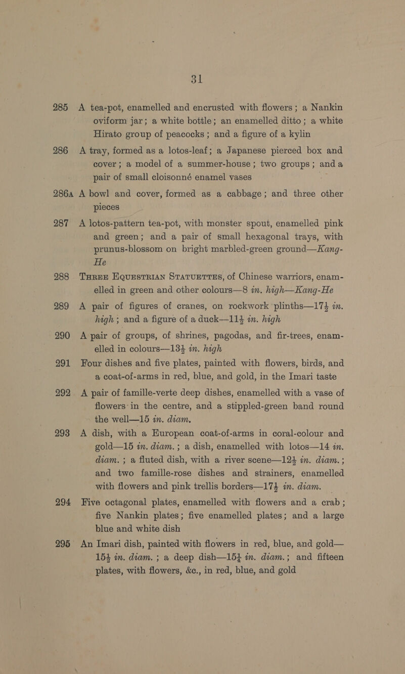 dl 285 A tea-pot, enamelled and encrusted with flowers; a Nankin oviform jar; a white bottle; an enamelled ditto; a white Hirato group of peacocks ; and a figure of a kylin 286 A tray, formed as a lotos-leaf; a Japanese pierced box and cover ; a model of a summer-house; two groups; anda pair of small cloisonné enamel vases aS 286a A bowl and cover, formed as a cabbage; and three other pieces 287 A lotos-pattern tea-pot, with monster spout, enamelled pink and green; and a pair of small hexagonal trays, with prunus-blossom on bright marbled-green ground—Kang- He 988 THREE EQUESTRIAN STaTUETTES, of Chinese warriors, enam- elled in green and other colours—8 in. high—Kang-He 289 &lt;A pair of figures of cranes, on rockwork plinths—17}$ 7. high ; and a figure of a duck—114 m. high 290 A pair of groups, of shrines, pagodas, and fir-trees, enam- elled in colours—134 in. high 991 Four dishes and five plates, painted with flowers, birds, and a coat-of-arms in red, blue, and gold, in the Imari taste 292 A pair of famille-verte deep dishes, enamelled with a vase of flowers’in the centre, and a stippled-green band round the well—15 on. diam. 993 A dish, with a European coat-of-arms in coral-colour and gold—15 in. diam. ; a dish, enamelled with lotos—14 in. diam. ; &amp; fluted dish, with a river scene—124 in. diam. ; and two famille-rose dishes and strainers, enamelled with flowers and pink trellis borders—174 im. diam. 294 Five octagonal plates, enamelled with flowers and a crab; five Nankin plates; five enamelled plates; and a large blue and white dish 995 An Imari dish, painted with flowers in red, blue, and gold— 154 in. diam. ; a deep dish—151 mm. diam.; and fifteen plates, with flowers, &amp;c., in red, blue, and gold