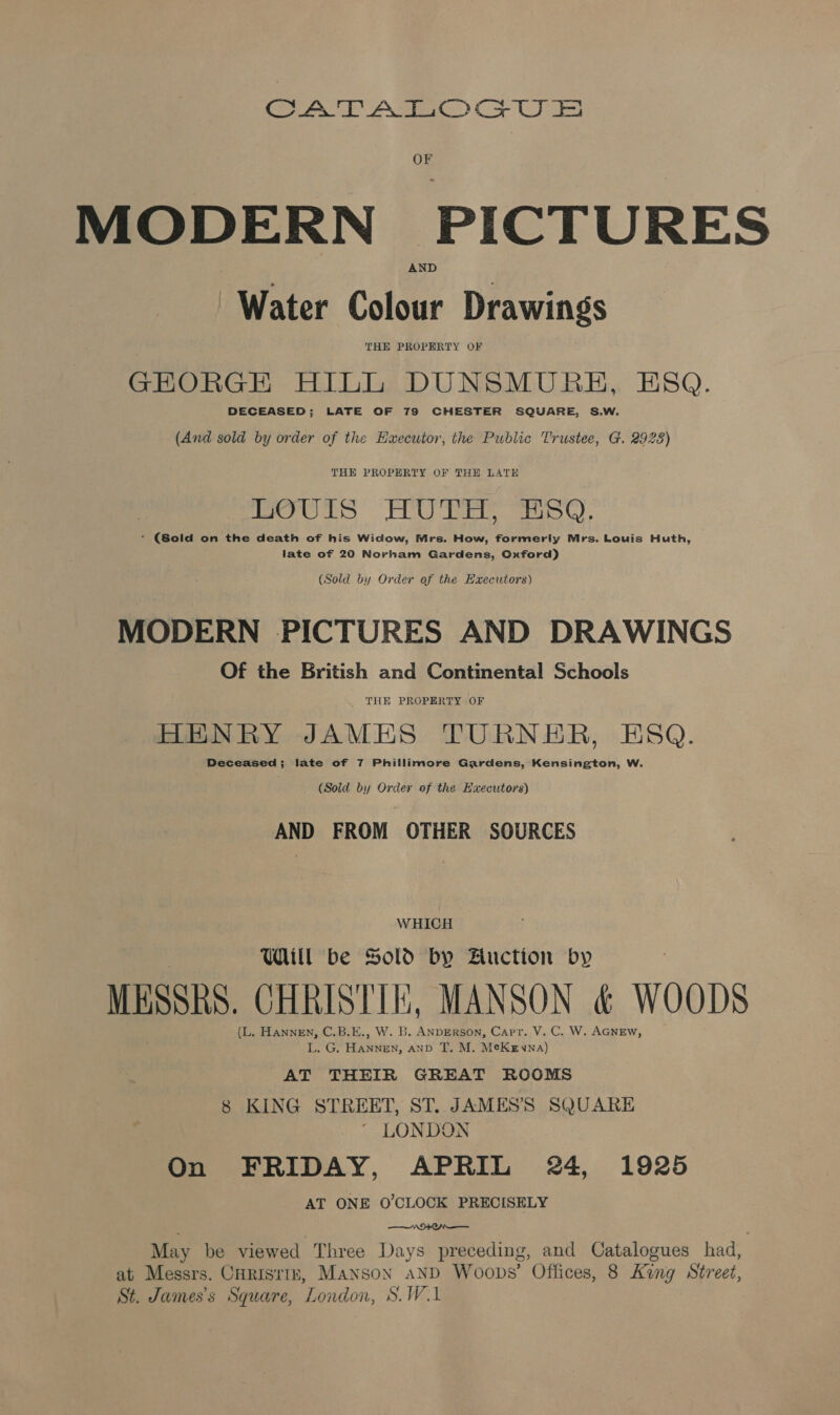 ye) Ae) Co UIs OF MODERN PICTURES ‘Water Colour Drawings THE PROPERTY OF GEORGE HILL DUNSMURE, ESQ. DECEASED; LATE OF 7S CHESTER SQUARE, S.W. (And sold by order of the Executor, the Public Trustee, G. 2923) THE PROPERTY OF THE LATE LOUIS HUTH, ESO. - (Sold on the death of his Widow, Mrs. How, formerly Mrs. Louis Huth, late of 20 Norham Gardens, Oxford) (Sold by Order of the Haxecutors) MODERN PICTURES AND DRAWINGS Of the British and Continental Schools THE PROPERTY OF HENRY JAMES TURNER, ESQ. Deceased; late of 7 Phillimore Gardens, Kensington, W. (Sold by Order of the Hxecutors) AND FROM OTHER SOURCES WHICH Uill be Sold by Biuction by MESSRS. CHRISTIE, MANSON &amp; WOODS (L. HannEn, C.B.E., W. B. ANDERSON, Carr. V. C. W. AGNEW, L. G. HaNNnEN, AND T. M. MeKgywna) AT THEIR GREAT ROOMS 8 KING STREET, ST. JAMES’S SQUARE  LONDON On FRIDAY, APRIL 24, 1925 AT ONE O'CLOCK PRECISELY : 04 May be viewed Three Days preceding, and Catalogues had, at Messrs. CHRIsriz, Manson aND Woops’ Offices, 8 Kang Street, St. James's Square, London, S.W.1