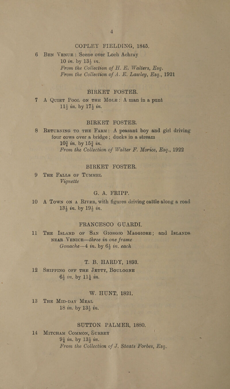 12 13 14 COPLEY FIELDING, 1845. Bren VENUE: Scene over Loch Achray 10 im. by 135 a0. From the Colleciton of H. H. Walters, Hsq. From the Collection of A. H. Lawley, Hsq., 1921 BIRKET FOSTER. A Quizt Poot on THE Mouse: A man in a punt 114 an. by 174 am. | BIRKET FOSTER. RETURNING TO THE Farm: A peasant boy and girl driving four cows over a bridge; ducks in a stream : 103 in. by 153 an. é From the Collection of Walter F. Morice, Esq., 1922 BIRKET FOSTER. THe Fats oF TUMMEL Vignette Gov, RIPE, 134 am. by 194 an. FRANCESCO GUARDI. THe Isntanp oF San Grtoraio Maaaiore; and IstLanps- NEAR VENICE—three in one frame Gouache—4 im. by 6} a. each T. B. HARDY, 1893. SHIPPING OFF THE JETTY, BOULOGNE 64 a. by 114 a. W. HUNT, 1821. THe Mip-pay Mrat 18 in. by 134 in. SUTTON. PALMER, 1880. MitcoHam CoMMON, SURREY 94 an. by 134 am. From the Collection of J. Staats Forbes, Esq.