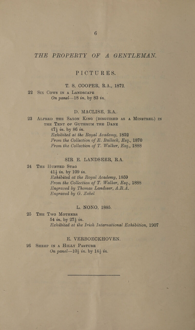 22 23 24 20 26 THH PROPERTY OF A GENTLEMAN. Pol OFlU Riles: Tt. 8, COOPHR, -B. A. 21872. Srx Cows IN A LANDSCAPE On panel—18 in. by 83 on. D. MACLISE, R.A.. ALFRED THE Saxon KING (DISGUISED AS A MINSTREL) IN THE TENT oF GUTHRUM THE DANE 471 in. by 86 in. Hahwbited at the Royal Academy, 1852 From the Collection of H. Bullock, Hsq., 1870 From the Collection of T. Walker, Hsq., 1888 SIR EK. LANDSEER, B.A. THE HuNTED StTaG 414 in. by 109 an. Hahtbtted at the Royal Academy, 1859 From the Collection of T. Walker, Esq., 1888 Eingraved by Thomas Landseer, A.B.A. Engraved by G. Zobel L. NONO, 1885. THe Two MotTHERS 54 in. by 274 an. Hahibited at the Irish International Exhibition, 1907 EK. VERBOECKHOVEN. SHEEP IN A HitLy PAstTuRE