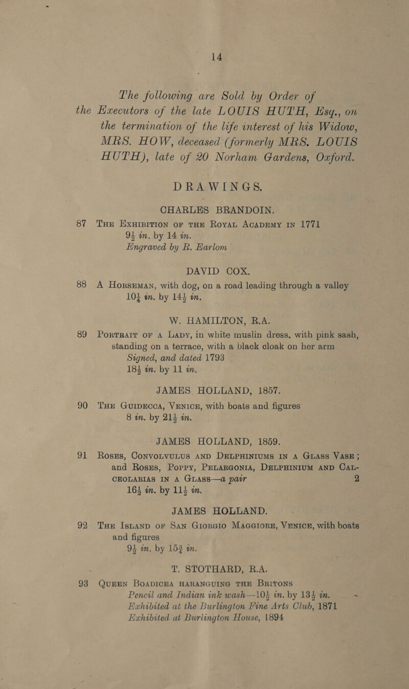 The following are Sold by Order of 87 88 89 90 91 92 93 the termination of the life interest of his Widow, MRS. HOW, deceased (formerly MRS. LOUIS HUTH), late of 20 Norham Gardens, Oxford. DRAWINGS. CHARLES BRANDOIN. THE EXHIBITION OF THE Royat ACADEMY IN 1771 9s in. by 14 tn. Hingraved by &amp;. Harlom DAVID COX. A Horseman, with dog, on a road leading through a valley 104 an. by 144 mm. W. HAMILTON, B.A. Portrait oF A Lapy, in white muslin dress, with pink sash, standing on a terrace, with a black cloak on her arm Signed, and dated 1793 184 an. by 11 a. JAMES HOLLAND, 1857. THE GuIDECCA, VENICE, with boats and figures 8 wm. by 214 an. JAMES HOLLAND, 1859. Roszs, CONVOLVULUS AND DELPHINIUMS IN A GLASS VASE; and Rosgs, Poppy, PEnaRGoniA, DELPHINIUM AND CAL- CEOLARIAS IN A GLASS—a pair 2 163 om. by 114 m. JAMES HOLUAND. Tae IsuaAnp oF San Giorcio Maaaiorsz, VENICE, with boats and figures 91 im. by 152 an. T. STOTHARD, B.A. QUEEN BOADICEA HARANGUING THE BrRiToNS Pencil and Indian ink wash—10} in, by 134 a. ~ Hahibited at the Burlington Fine Arts Club, 1871 Hahibited at Burlington House, 1894