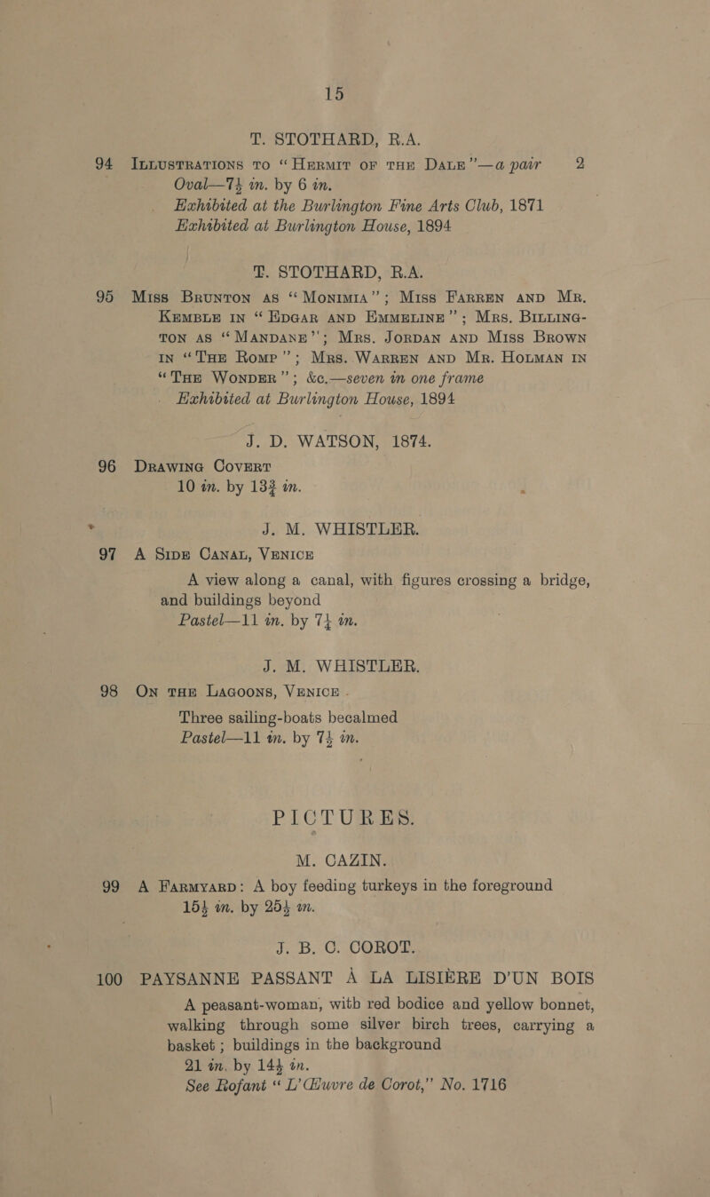 T. STOTHARD, R.A. 94 InnusTRatTions to “Hermit oF THE DaLE”—a pair 2 Oval—Tt in. by 6 an. Exhibited at the Burlington Fine Arts Club, 1871 Exhibited at Burlington House, 1894 T. STOTHARD, B.A. 95 Miss Brunton as “ Monimia”’; Miss FarREN AND Mr. KeEMBLE IN “ HipGAR AND EMMELINE”’; Mrs. Binnine- TON AS ‘ ManpDANE”’; Mrs. JoRDAN AND Miss Brown IN “THE Romp”; Mrs. WarRREN AND Mr. HomMaAn IN “THE WONDER”; &amp;c,—seven im one frame Exhibited at Burlington House, 1894 J. D. WATSON, 1874. 96 DRawina CovERT 10 in. by 132 an. &gt; J. M. WHISTLER. 97 A Sipe CANAL, VENICE A view along a canal, with figures crossing a bridge, and buildings beyond Pastel—11 an. by 74 am. J. M. WHISTLER. 98 On THE LaGoons, VENICE - Three sailing-boats becalmed Pastel—11 an. by 74 an. PICTURES. M. CAZIN. 99 A Farmyarp: A boy feeding turkeys in the foreground 154 wm. by 254 an. J; B. OC. COROT 100 PAYSANNE PASSANT A LA LISIERE D’UN BOIS A peasant-woman, witb red bodice and yellow bonnet, walking through some silver birch trees, carrying a basket ; buildings in the background 21 in, by 144 an. See Rofant “ L’diuvre de Corot,”’ No. 1716