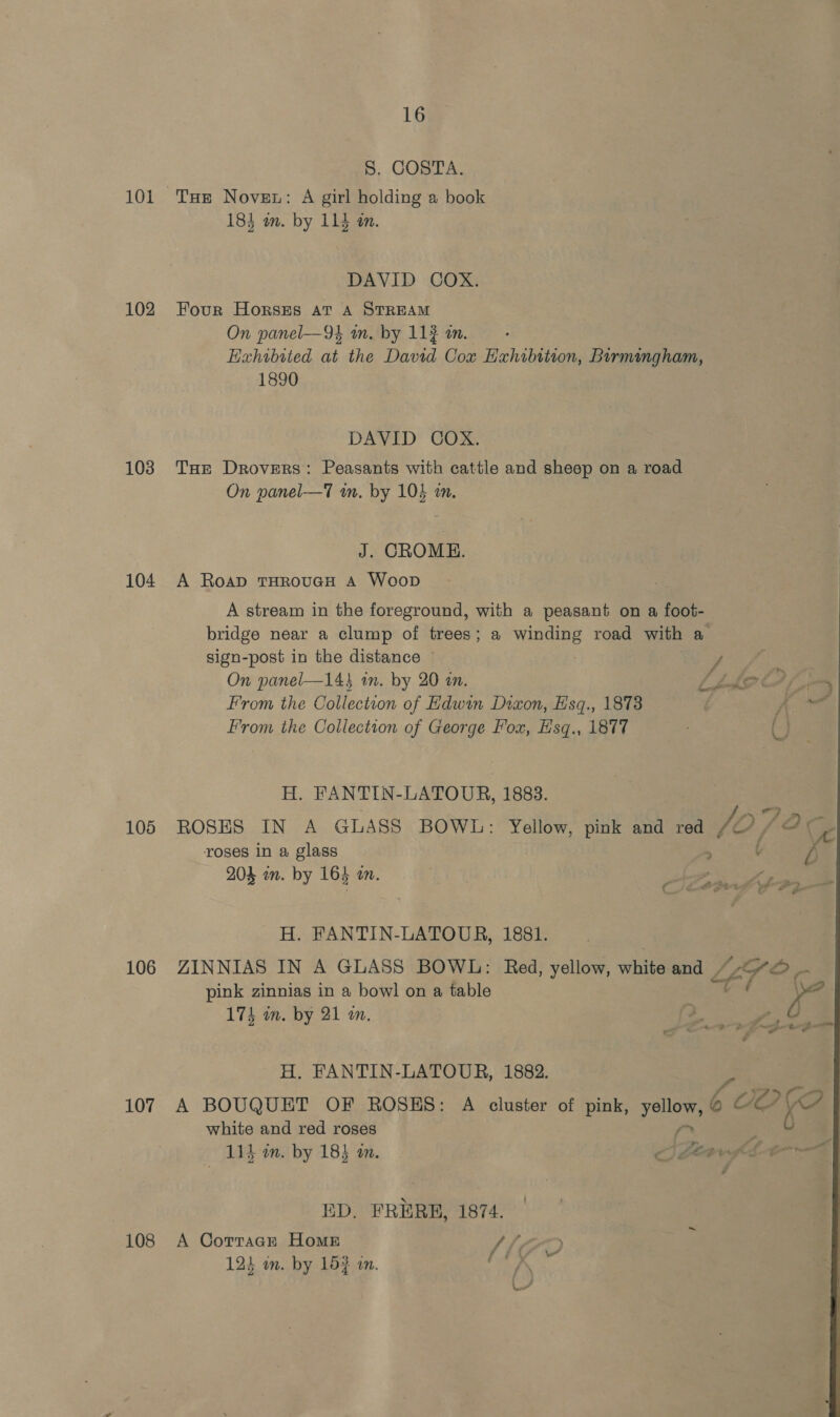S. COSTA. 101 Tue Novet: A girl holding a book 184 om. by 114 mm. DAVID COX. 102 Four Horszs at A STREAM On panel—9k am. by 112 om Hahibited at the David Cox Hahibition, Birmingham, 1890 DAVID COX. 103 THe Drovers: Peasants with cattle and sheep on a road On panel—T wm. by 104 a, J. CROME. 104 A Roap THROUGH A Woop A stream in the foreground, with a peasant on a foot- bridge near a clump of trees; a winding road with a sign-post in the distance ~ y, On panel—14} in. by 20 in. LLAP = From the Collection of Hdwin Dixon, Esq., 1873 . Ae From the Collection of George Fox, Hsq., 1877 6, H. FANTIN-LATOUR, 1883. 105 ROSES IN A GLASS BOWL: Yellow, pink and red JO {2 eo roses in a glass > l 204 in. by 164 on. H. FANTIN-LATOUR, 1881. 106 ZINNIAS IN A GLASS BOWL: Red, yellow, white and LET? ~~ pink zinnias in a bowl on a table t x 2 174 in. by 21 am. 2  ee ae | Ep é a oan + H, FANTIN-LATOUR, 1882. 107 A BOUQUET OF ROSES: A cluster of pink, yellow, ¢ ‘COP white and red roses ; ; 6 : : 114 am. by 184 an. < Te afl t= ED, FRERB, 1874. — 108 A Corracr Home V7) 123 on. by 153 an. ee
