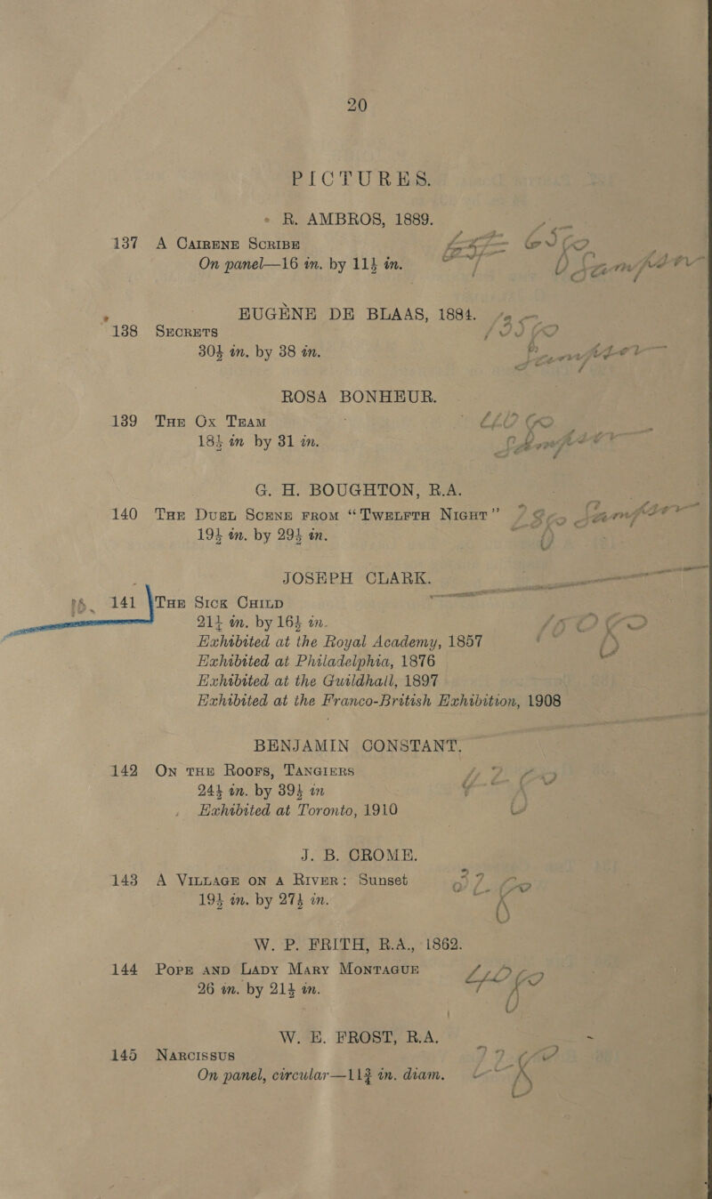 137 139  142 143 144 20 EI CTU Rig > R. AMBROS, 1889. A CAIRENE SCRIBE x On panel—16 in. by 114 in. = - EUGENE DE BLAAS, 1884. + — SECRETS LIS OD 303 in, by 38 in. Pk ROSA BONHEUR. THe Ox TRAM » LOGS 18} in by 31 2. Chas gH ez * é G. H. BOUGHTON, B.A. 194 on. by 294 an. 0 JOSEPH CLARK. ee Tue Sick CHILD POSES | 214 om. by 164 tn. LOC Hahibited at the Royal Academy, 1857 ’ / Exhibited at Philadelphia, 1876 we Eixhibited at the Guridhall, 1897 Hxhibtted at the Franco-British Hxhibitron, 1908 BENJAMIN CONSTANT. © On tHE Roors, TANGIERS fi 2. fix 244 an. by 394 on v ies, Hahtbited at Toronto, 1910 ee J. B. CROME. A VinuaGE on A River: Sunset 1) / hens 194 in. by 274 in. : (\ W. Pe PR IBA Lous Popg AND Lapy Mary MontTaGur : SLO 7? 26 im. by 214 in. sk d | Y W. E. FROST, RA. _ mes Narcissus IG? On panel, circular—L1g in. diam,