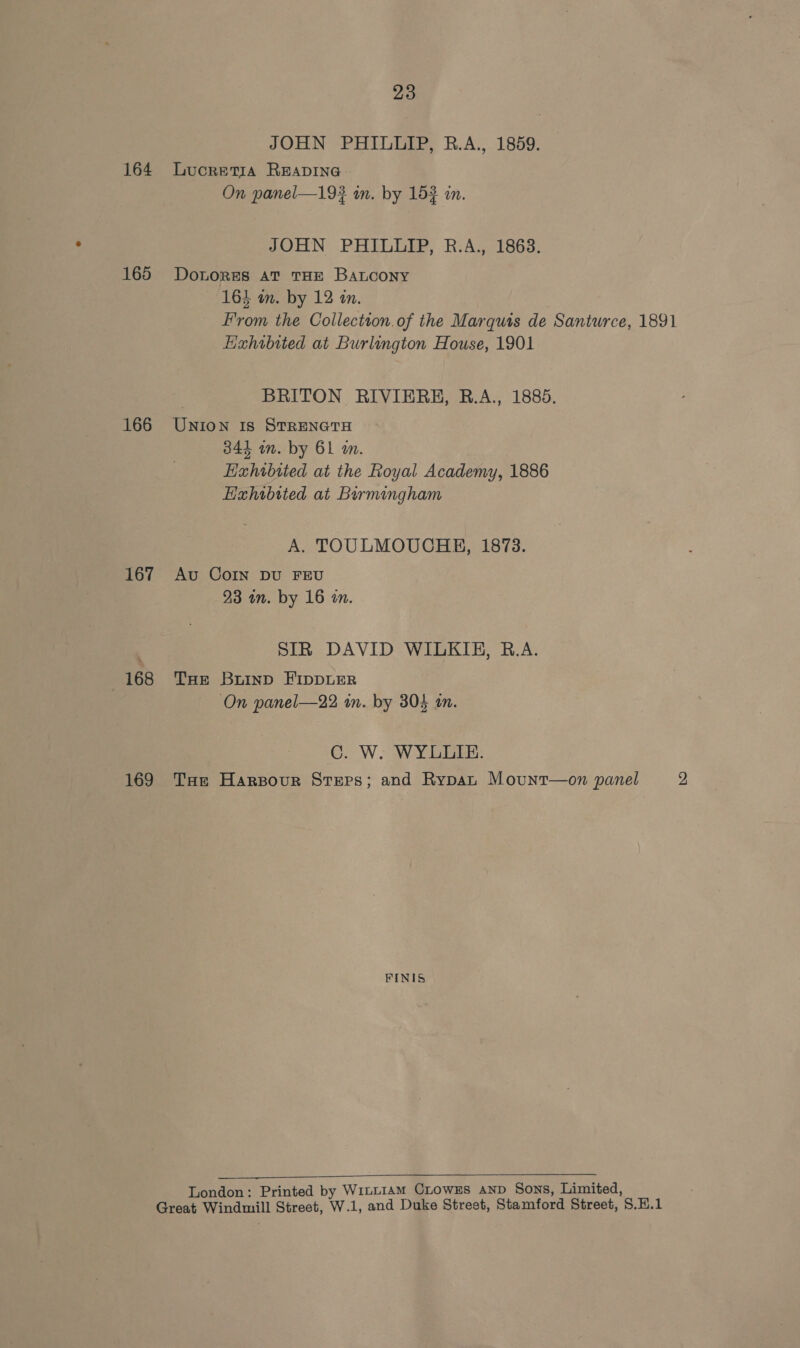JOHN PHILLIP, R.A., 1859. 164 Lucretia READING » On panel—19? in. by 152 am. JOHN PHILLIP, R.A., 18638. 165 Dotores at THE BaLcony 164 in. by 12 in. From the Collection.of the Marquis de Santurce, 1891 Exhibited at Burlington House, 1901 BRITON RIVIERH, B.A., 1885. 166 Union is StRENGTH 344 in. by 61 am. Haxhibited at the Royal Academy, 1886 Hxhibited at Burmingham A. TOULMOUCHB, 1873. 167 Av CoIn DU FEU 23 in. by 16 an. SIR DAVID WILKIE, B.A. 168 THe Buinp FIDDLER On panel—22 in. by 304 an. 2 W IW Te 169 THe Harsour Steps; and Rypan Mount—on panel 2 FINIS  London: Printed by WitL1amM CLowEs AND Sons, Limited, Great Windmill Street, W.1, and Duke Street, Stamford Street, S.H.1