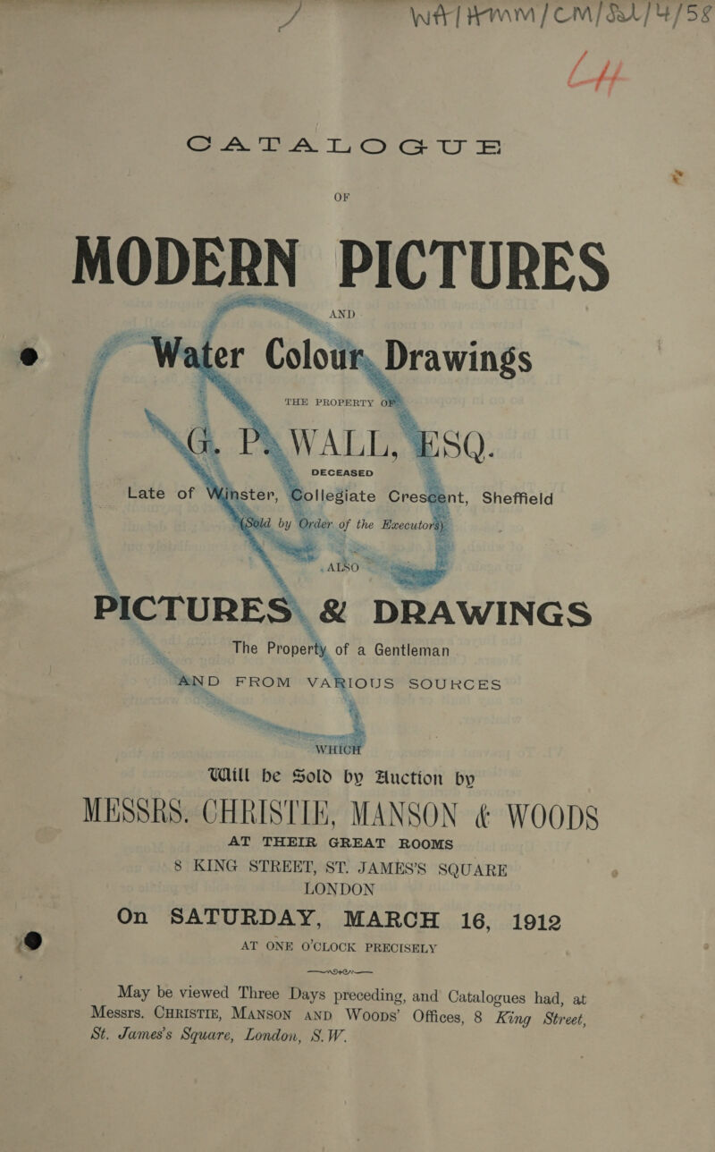J Witt AWM] CM / 5174/58 vA f Fa : # SS EAL Os Te ul | OF para PICTURES  2 PICTURES. &amp; DRAWINGS _ The Property, o a Gentleman “AND FROM VARIOUS SOURCES % Sn UL be Sold by Auction by MESSRS. CHRISTIE, MANSON &amp; WOODS AT THEIR GREAT ROOMS 8 KING STREET, ST. JAMES’S SQUARE LONDON On SATURDAY, MARCH 16, 1912 ®@ AT ONE O'CLOCK PRECISELY May be viewed Three Days preceding, and Cats logues had, at Messrs. CHRISTIE, Manson anp Woops’ Offices, 8 King Street, St. James's Square, London, S.W.