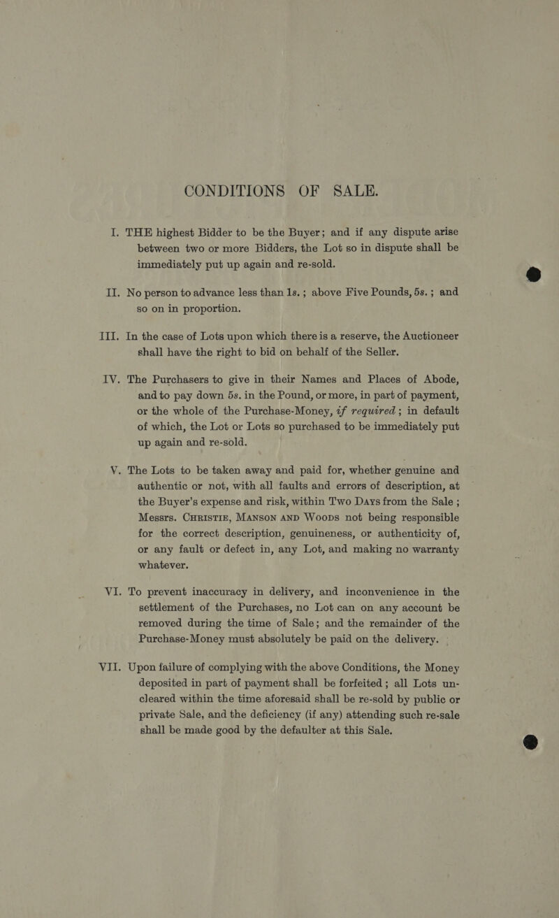 CONDITIONS OF SALE. between two or more Bidders, the Lot so in dispute shall be immediately put up again and re-sold. No person to advance less than 1s.; above Five Pounds, 5s.; and so on in proportion. In the case of Lots upon which there is a reserve, the Auctioneer shall have the right to bid on behalf of the Seller. The Purchasers to give in their Names and Places of Abode, and to pay down 5s. in the Pound, or more, in part of payment, or the whole of the Purchase-Money, if required ; in default of which, the Lot or Lots so purchased to be immediately put up again and re-sold. The Lots to be taken away and paid for, whether genuine and authentic or not, with all faults and errors of description, at the Buyer’s expense and risk, within Two Days from the Sale ; Messrs. CHRISTIE, MANSON AND Woops not being responsible for the correct description, genuineness, or authenticity of, or any fault or defect in, any Lot, and making no warranty whatever. To prevent inaccuracy in delivery, and inconvenience in the settlement of the Purchases, no Lot can on any account be removed during the time of Sale; and the remainder of the Purchase-Money must absolutely be paid on the delivery. — Upon failure of complying with the above Conditions, the Money deposited in part of payment shall be forfeited; all Lots un- cleared within the time aforesaid shall be re-sold by public or private Sale, and the deficiency (if any) attending such re-sale shall be made good by the defaulter at this Sale. 