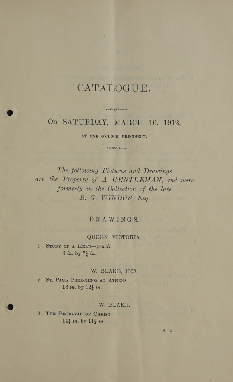 CATALOGUE. —~-G SRS OS On SATURDAY, MARCH 16, 1912, AT ONE O'CLOCK PRECISELY. R252 Dr _ The following Pictures and Drawings are the Property of A GHNTLEMAN, and were formerly in the Collection of the late B. G. WINDUS, Esq. DRAWINGS. QUEEN VICTORIA. 1 Srupy or a Hrap— pencil 9 an. by 74 1m. W. BLAKE, 1803. 2 Sr. Paut Preacwine at ATHENS 18 in. by 124 an. W. BLAKE. 3 Tuer BETRAYAL oF CHRIST